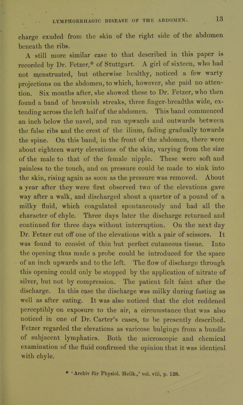 charge exuded from the skin of the right side of the abdomen beneath the ribs. A still more similar case to that described in this paper is recorded by Dr. Fetzer,* of Stuttgart. A girl of sixteen, who had not menstruated, but otherwise healthy, noticed a few warty projections on the abdomen, to which, however, she paid no atten- tion. Six months after, she showed these to Dr. Fetzer, who then found a band of brownish streaks, three finger-breadths wide, ex- tending across the left half of the abdomen. This band commenced an inch below the navel, and ran upwards and. outwards between the false ribs and the crest of the ilium, fading gradually towards the spine. On this band, in the front of the abdomen, there were about eighteen warty elevations of the skin, varying from the size of the male to that of the female nipple. These were soft and painless to the touch, and on pressure could be made to sink into the skin, rising again as soon as the pressure was removed. About a year after they were first observed two of the elevations gave way after a walk, and discharged about a quarter of a pound of a milky fluid, which coagulated spontaneously and had all the character of chyle. Three days later the discharge returned and continued for three days without interruption. On the next day Dr. Fetzer cut off one of the elevations with a pair of scissors. It was found to consist of thin but perfect cutaneous tissue. Into the opening thus made a probe could be introduced for the space of an inch upwards and to the left. The flow of discharge through this opening could only be stopped by the application of nitrate of silver, but not by compression. The patient felt faint after the discharge. In this case the discharge was milky during fasting as well as after eating. It was also noticed that the clot reddened perceptibly on exposure to the air, a circumstance that was also noticed in one of Dr. Carter's cases, to be presently described. Fetzer regarded the elevations as varicose bulgings from a bundle of subjacent lymphatics. Both the microscopic and chemical examination of the fluid confirmed the opinion that it was identical with chyle. * ' Archiv fur Physiol. Heilk.,' vol. viii, p. 128.