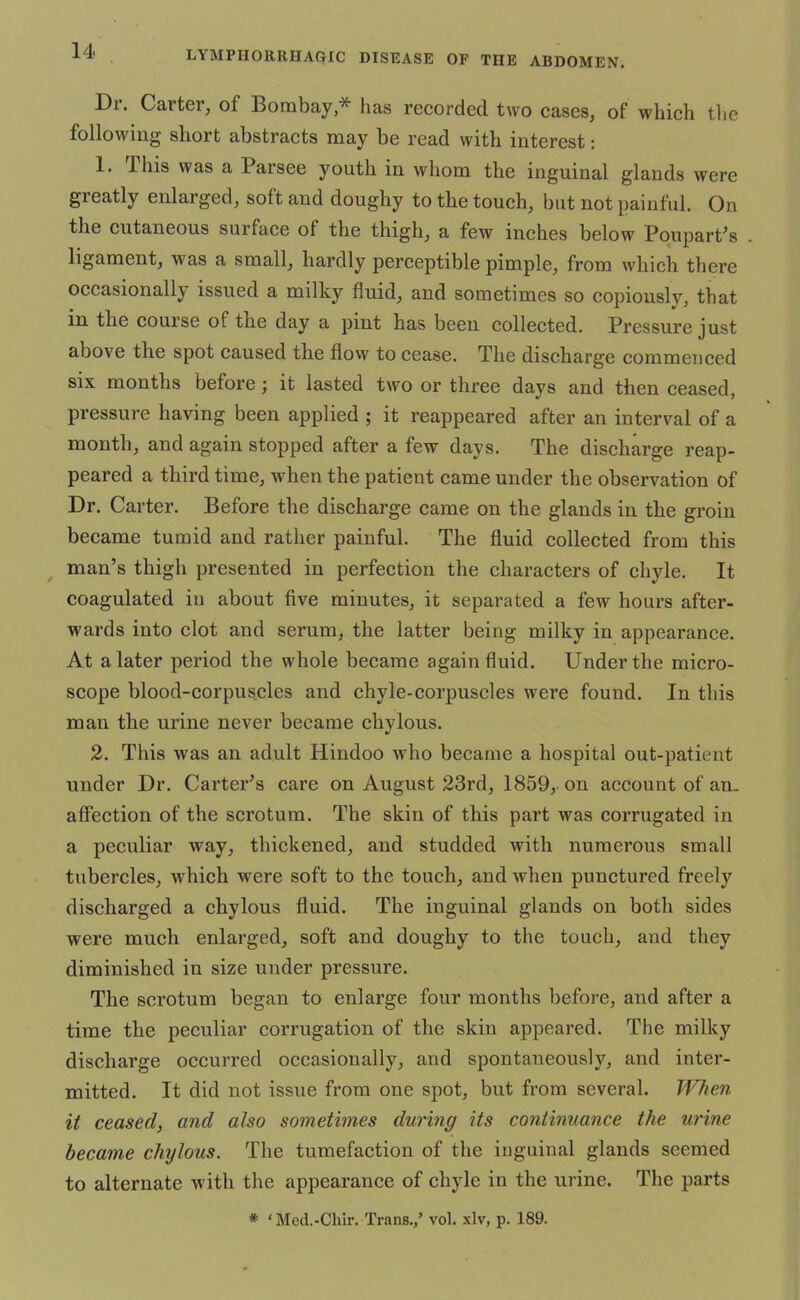 Dr. Carter, of Bombay,* has recorded two cases, of which the following short abstracts may be read with interest: 1. This was a Parsee youth in whom the inguinal glands were greatly enlarged, soft and doughy to the touch, but not painful. On the cutaneous surface of the thigh, a few inches below Poupart's ligament, was a small, hardly perceptible pimple, from which there occasionally issued a milky fluid, and sometimes so copiously, that in the course of the day a pint has been collected. Pressure just above the spot caused the flow to cease. The discharge commenced six months before; it lasted two or three days and then ceased, pressure having been applied ; it reappeared after an interval of a month, and again stopped after a few days. The discharge reap- peared a third time, when the patient came under the observation of Dr. Carter. Before the discharge came on the glands in the groin became tumid and rather painful. The fluid collected from this man's thigh presented in perfection the characters of chyle. It coagulated in about five minutes, it separated a few hours after- wards into clot and serum, the latter being milky in appearance. At a later period the whole became again fluid. Under the micro- scope blood-corpuscles and chyle-corpuscles were found. In this man the urine never became chylous. 2. This was an adult Hindoo who became a hospital out-patient under Dr. Carter's care on August 23rd, 1859, on account of an_ affection of the scrotum. The skin of this part was corrugated in a peculiar way, thickened, and studded with numerous small tubercles, which were soft to the touch, and when punctured freely discharged a chylous fluid. The inguinal glands on both sides were much enlarged, soft and doughy to the touch, and they diminished in size under pressure. The scrotum began to enlarge four months before, and after a time the peculiar corrugation of the skin appeared. The milky discharge occurred occasionally, and spontaneously, and inter- mitted. It did not issue from one spot, but from several. When it ceased, and also sometimes during its continuance the urine became chylous. The tumefaction of the inguinal glands seemed to alternate with the appearance of chyle in the urine. The parts * 'Med.-Chir. Trans.,' vol. xlv, p. 189.