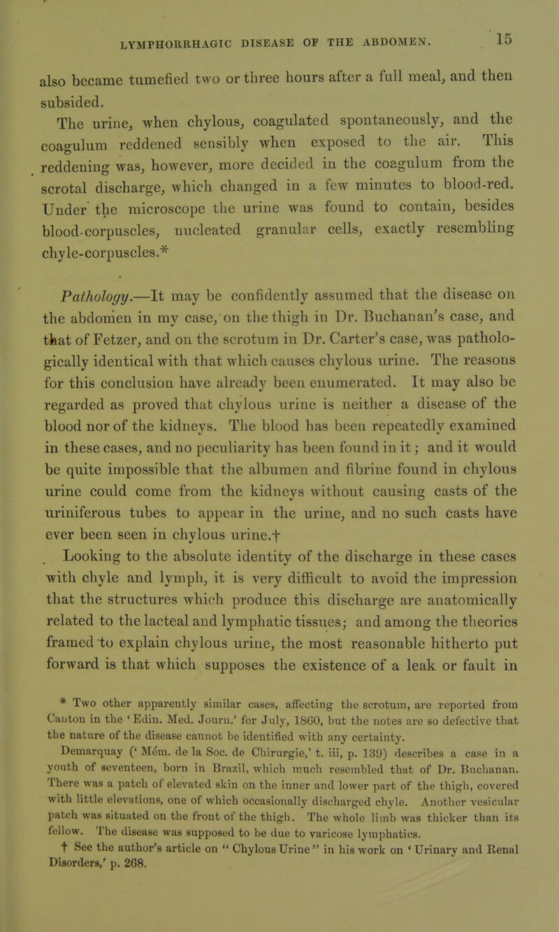 also became tumefied two or three hours after a full meal, and then subsided. The urine, when chylous, coagulated spontaneously, and the coagulum reddened sensibly when exposed to the air. This reddening was, however, more decided in the coagulum from the scrotal discharge, which changed in a few minutes to blood-red. Under' the microscope the urine was found to contain, besides blood-corpuscles, nucleated granular cells, exactly resembling chyle-corpuscles.* Pathology.—It may be confidently assumed that the disease on the abdomen in my case, on the thigh in Dr. Buchanan's case, and that of Fetzer, and on the scrotum in Dr. Carter's case, was patholo- gically identical with that which causes chylous urine. The reasons for this conclusion have already been enumerated. It may also be regarded as proved that chylous urine is neither a disease of the blood nor of the kidneys. The blood has been repeatedly examined in these cases, and no peculiarity has been found in it; and it would be quite impossible that the albumen and fibrine found in chylous urine could come from the kidneys without causing casts of the uriniferous tubes to appear in the urine, and no such casts have ever been seen in chylous urine.t Looking to the absolute identity of the discharge in these cases with chyle and lymph, it is very difficult to avoid the impression that the structures which produce this discharge are anatomically related to the lacteal and lymphatic tissues; and among the theories framed to explain chylous urine, the most reasonable hitherto put forward is that which supposes the existence of a leak or fault in * Two other apparently similar cases, affecting the scrotum, are reported from Cauton in the 'Euin. Med. Journ.' for July, 1860, but the notes are so defective that the nature of the disease cannot be identified with any certainty. Demarquay (' Mem. de la Soc. de Chirurgie,' t. iii, p. 139) describes a case in a youth of seventeen, born in Brazil, which much resembled that of Dr. Buchanan. There was a patch of elevated skin on the inner and lower part of the thigh, covered with little elevations, one of which occasionally discharged chyle. Another vesicular patch was situated on the front of the thigh. The whole limb was thicker than its fellow. The disease was supposed to be due to varicose lymphatics. t See the author's article on  Chylous Urine  in his work on ' Urinary and Renal Disorders,' p. 268.