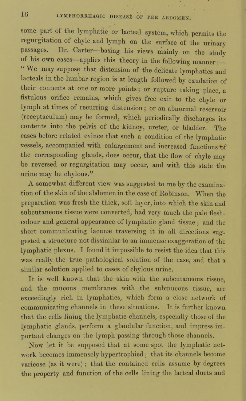 some part of the lymphatic or lacteal system, which permits the regurgitation of chyle and lymph on the surface of the urinary passages. Dr. Carter—basing his views mainly on the study of his own cases—applies this theory in the following manner :—  We may suppose that distension of the delicate lymphatics and lacteals in the lumbar region is at length followed by exudation of their contents at one or more points; or rupture taking place, a fistulous orifice remains, which gives free exit to the chyle or lymph at times of recurring distension; or an abnormal reservoir (receptaculum) may be formed, which periodically discharges its contents into the pelvis of the kidney, ureter, or bladder. The cases before related evince that such a condition of the lymphatic vessels, accompanied with enlargement and increased functions t)f the corresponding glands, does occur, that the flow of chyle may be reversed or regurgitation may occur, and with this state the urine may be chylous. A somewhat different view was suggested to me by the examina- tion of the skin of the abdomen in the case of Robinson. When the preparation was fresh the thick, soft layer, into which the skin and subcutaneous tissue were converted, had very much the pale flesh- colour and general appearance of lymphatic gland tissue ; and the short communicating lacunae traversing it in all directions sug- gested a structure not dissimilar to an immense exaggeration of the lymphatic plexus. I found it impossible to resist the idea that tins was really the true pathological solution of the case, and that a similar solution applied to cases of chylous urine. It is well known that the skin with the subcutaneous tissue, and the mucous membranes with the submucous tissue, are exceedingly rich in lymphatics, which form a close network of communicating channels in these situations. It is further known that the cells lining the lymphatic channels, especially those of the lymphatic glands, perform a glandular function, and impress im- portant changes on the lymph passing through those channels. Now let it be supposed that at some spot the lymphatic net- work becomes immensely hypertrophied; that its channels become varicose (as it were) ; that the contained cells assume by degrees the property and function of the cells lining the lacteal ducts and