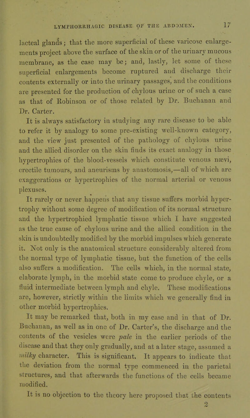lacteal glands; that the more superficial of these varicose enlarge- ments project above the surface of the skin or of the urinary mucous membrane, as the case may be; and, lastly, let some of these superficial enlargements become ruptured and discharge their contents externally or into the urinary passages, and the conditions are presented for the production of chylous urine or of such a case as that of Robinson or of those related by Dr. Buchanan and Dr. Carter. It is always satisfactory in studying any rare disease to be able to refer it by analogy to some pre-existing well-known category, and the view just presented of the pathology of chylous urine and the allied disorder on the skin finds its exact analogy in those hypertrophies of the blood-vessels which constitute venous nsevi, erectile tumours, and aneurisms by anastomosis,—all of which are exaggerations or hypertrophies of the normal arterial or venous plexuses. It rarely or never happens that any tissue suffers morbid hyper- trophy without some degree of modification of its normal structure and the hypertrophied lymphatic tissue which I have suggested as the true cause of chylous urine and the allied condition in the skin is undoubtedly modified by the morbid impulses which generate it. Not only is the anatomical structure considerably altered from the normal type of lymphatic tissue, but the function of the cells also suffers a modification. The cells which, in the normal state, elaborate lymph, in the morbid state come to produce chyle, or a fluid intermediate between lymph and chyle. These modifications arc, however, strictly within the limits which we generally find in other morbid hypertrophies. It may be remarked that, both in my case and in that of Dr. Buchanan, as well as in one of Dr. Carter's, the discharge and the contents of the vesicles were pale in the earlier periods of the disease and that they only gradually, and at a later stage, assumed a milky character. This is significant. It appears to indicate that the deviation from the normal type commenced in the parietal structures, and that afterwards the functions of the cells became modified. It is no objection to the theory here proposed that the contents 2