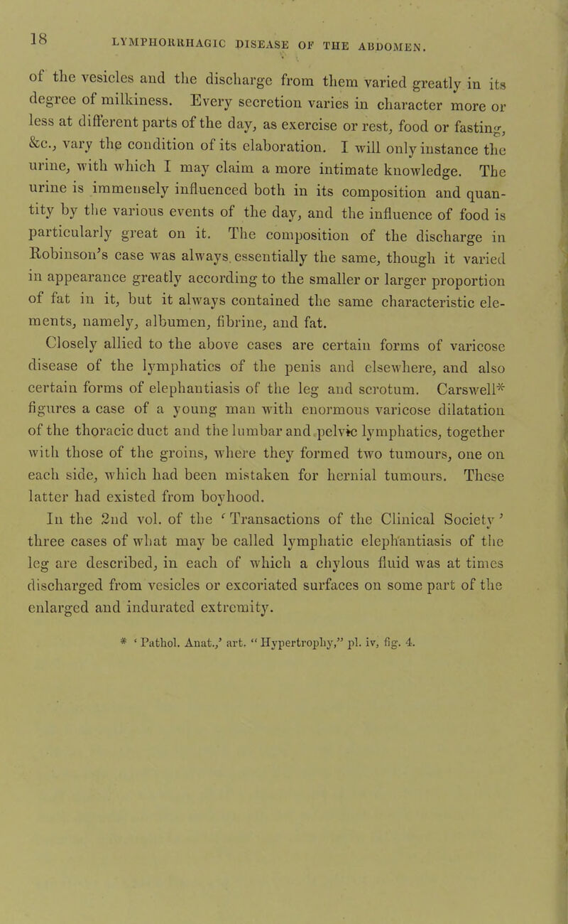 of the vesicles and the discharge from them varied greatly in its degree of milkiness. Every secretion varies in character more or less at different parts of the day, as exercise or rest, food or fastin &c, vary the condition of its elaboration. I will only instance the urine, with which I may claim a more intimate knowledge. The urine is immensely influenced both in its composition and quan- tity by the various events of the day, and the influence of food is particularly great on it. The composition of the discharge in Robinson's case was always, essentially the same, though it varied in appearance greatly according to the smaller or larger proportion of fat in it, but it always contained the same characteristic ele- ments, namely, albumen, fibrine, and fat. Closely allied to the above cases are certain forms of varicose disease of the lymphatics of the penis and elsewhere, and also certain forms of elephantiasis of the leg and scrotum. Carswell* figures a case of a young man with enormous varicose dilatation of the thoracic duct and the lumbar and pelvic lymphatics, together with those of the groins, where they formed two tumours, one on each side, which had been mistaken for hernial tumours. These latter had existed from bovhood. In the 2nd vol. of the ' Transactions of the Clinical Societv ' y three cases of what may be called lymphatic elephantiasis of the leg are described, in each of which a chylous fluid was at times discharged from vesicles or excoriated surfaces on some part of the enlarged and indurated extremity. * ' Pathol. Anat./ art.  Hypertrophy, pi. iv, fig. 4.