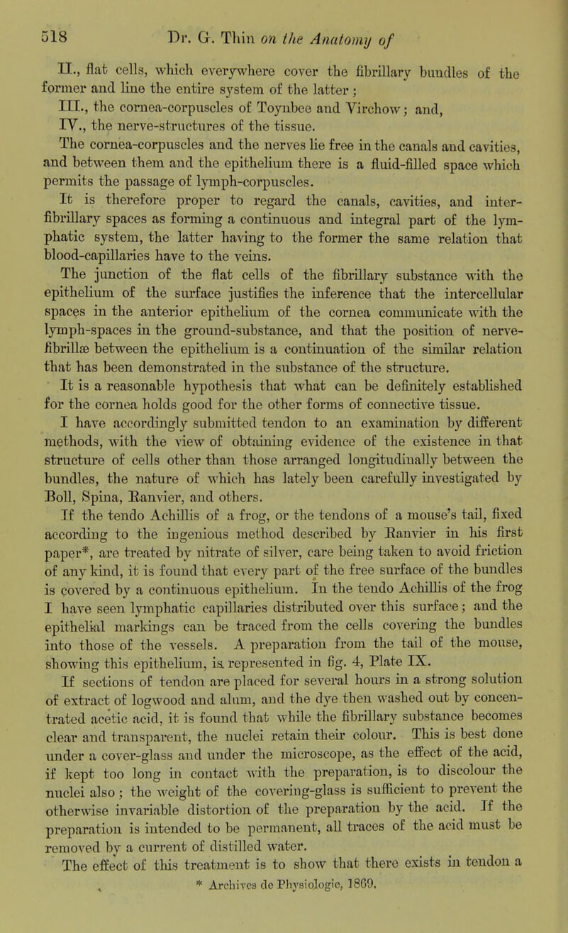 II. , flat cells, which everywhere cover the fibrillary bimdles of the former and line the entire system of the latter; III. , the cornea-corpnscles of Toynbee and Virchow; and, IV. , the nerve-strnctures of the tissue. The cornea-corpuscles and the nerves He free in the canals and cavities, and between them and the epitheHum there is a fluid-filled space which permits the passage of lymph-corpuscles. It is therefore proper to regard the canals, cavities, and inter- fibrillary spaces as forming a continuous and integral part of the lym- phatic system, the latter having to the foi'mer the same relation that blood-capillaries have to the veins. The junction of the flat cells of the fibrillary substance with the epithelium of the surface justifies the inference that the intercellular spaces in the anterior epitheHum of the cornea communicate wdth the lymph-spaces in the ground-substance, and that the position of nerve- fibrillge between the epithelium is a continuation of the similar relation that has been demonstrated in the substance of the structure. ■ It is a reasonable hypothesis that what can be definitely established for the cornea holds good for the other forms of connective tissue. I have accordingly submitted tendon to an examination by different methods, with the view of obtaining evidence of the existence in that structure of cells other than those arranged longitudinally between the bundles, the nature of which has lately been carefully investigated by Boll, Spina, Ranvier, and others. If the tendo AchLUis of a frog, or the tendons of a mouse's tail, fixed according to the ingenious method described by Banvier in his first paper*, are treated by nitrate of silver, care being taken to avoid friction of any kind, it is found that every part of the free surface of the bundles is covered by a continuous epithelium. In the tendo AchiUis of the frog I have seen lymphatic capillaries distributed over this surface; and the epithelial markings can be traced from the cells covering the bundles into those of the vessels. A preparation from the tail of the mouse, showing this epitheHum, i& represented in fig. 4, Plate IX. If sections of tendon are placed for several hours in a strong solution of extract of logwood and alum, and the dye then washed out by concen- trated acetic acid, it is found that while the fibrillary substance becomes clear and transparent, the nuclei retain their colour. This is best done under a cover-glass and under the microscope, as the effect of the acid, if kept too long in contact with the preparation, is to discolour the nuclei also ; the weight of the covering-glass is sufficient to prevent the otherwise invariable distortion of the preparation by the acid. If the preparation is intended to be permanent, aU traces of the acid must be removed by a current of distilled water. The effect of this treatment is to show that there exists in tendon a ^ * Archives do Physiologic, 1869.