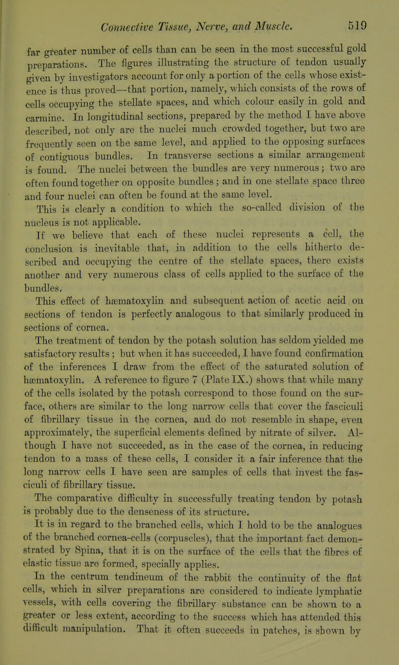 far greater number of cells than can be seen in the most successful gold preparatious. The figures illustrating the structure of tendon usually- given by investigators account for only a portion of the cells whose exist- ence is thus proved—that portion, namely, which consists of the rows of cells occupying the stellate spaces, and which colour easily in gold and carmine. In longitudinal sections, prepared by the method I have above described, not only are the nuclei much crowded together, but two are frequently seen on the same level, and applied to the opposing surfaces of contiguous bundles. In transverse sections a similar arrangement is found. The nuclei between the bundles are very numerous; two are often found together on opposite bundles; and in one stellate space three and four nuclei can often be found at the same level. This is clearly a condition to which the so-called division of the nucleus is not applicable. If we believe that each of these nuclei represents a cell, the conclusion is inevitable that, in addition to the cells hitherto de- scribed and occupying the centre of the stellate spaces, there exists another and very numerous class of cells applied to the surface of the bundles. This effect of hfematoxylin and subsequent action of acetic acid on sections of tendon is perfectly analogous to that similarly produced in sections of cornea. The treatment of tendon by the potash solution has seldom yielded me satisfactory results; but when it has succeeded, I have f oxmd confirmation of the inferences I draw from the effect of the saturated solution of hgematoxylin. A reference to figure 7 (Plate IX.) shows that while many of the cells isolated by the potash correspond to those found on the sur- face, others are similar to the long narrow cells that cover the fasciculi of fibriUary tissue in the cornea, and do not resemble in shape, even approximately, the superficial elements defined by nitrate of silver. Al- though I have not succeeded, as in the case of the cornea, in reducing tendon to a mass of these cells, I consider it a fair inference that the long narrow cells I have seen are samples of cells that invest the fas- ciculi of fibrillary tissue. The comparative difficulty in successfully treating tendon by potash is probably due to the denseness of its structure. It is in regard to the branched cells, which I hold to be the analogues of the branched cornea-cells (corpuscles), that the important fact demon- strated by Spina, that it is on the surface of the cells that the fibres of elastic tissue are formed, specially applies. In the centrum tendineum of the rabbit the continuity of the flat cells, which in silver preparations are considered to indicate lymphatic vessels, with cells covering the fibrillary substance can be shown to a greater or less extent, according to the success which has attended this difficidt manipulation. That jt often succeeds in patches, is shown by