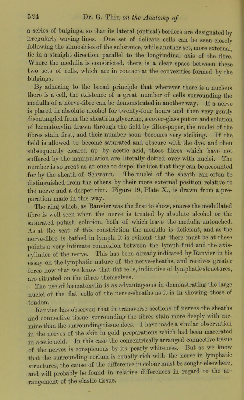 a series of bulgings, so that its lateral (optical) borders are designated by irregularly waving lines. One set of delicate cells can be seen closely following the sinuosities of the substance, while another set, more external, lie in a straight direction parallel to the longitudinal axis of the fibre. Where the medulla is constricted, there is a clear space between these two sets of cells, which are in contact at the convexities formed by the bulgings. By adhering to the broad principle that wherever there is a nucleus there is a cell, the existence of a great number of cells siu'roundiug the medulla of a nerve-fibre can be demonstrated in another way. If a n&v\Q is placed in absolute alcohol for twenty-four hours and then very gently disentangled from the sheath in glycerine, a cover-glass put on and solution of haematoxylin drawn through the field by filter-paper, the nuclei of the fibres stain first, and their uiunber soon becomes very striking. If the field is allowed to become saturated and obscure with the dye, and then subsequently cleared up by acetic acid, those fibres which have not suffered by the mampulation are literally dotted over with nuclei. The number is so great as at once to dispel the idea that they can be accounted for by the sheath of Schwann. The nuclei of the sheath can often be distinguished from the others by their more external position relative to the nerve and a deeper tint. Figure 19, Plate X., is di'awn from a pre- paration made in this Avay. The ring which, as Eanvier was the first to show, snares the medullated fibre is well seen when the nerve is treated by absolute alcohol or the .saturated potash solution, both of which leave the medulla untouched. As at the seat of this constriction the medulla is deficient, and as the nerve-fibre is bathed in lymph, it is evident that there must be at these points a very intimate connexion between the lymph-fluid and the axis- cylinder of the nerve. This has been already indicated by Eanvier in his essay on the lymphatic nature of the nerve-sheaths, and receives greater force now that we know that fiat cells, indicative of lymphatic structures, are situated on the fibres themselves. The use of hematoxylin is as advantageous in demonstrating the large nuclei of the flat cells of the nerve-sheaths as it is in showing those of tendon. Eanvier has observed that in transverse sections of nerves the sheaths and connective tissue surrounding the fibres stain more deeply with car- mme than the sixrrounding tissue does. I have made a similar observation in the nerves of the skin in gold preparations which had been macerated in acetic acid. In this case the concentrically arranged connective tissue of the nerves is conspicuous by its pearly whiteness. But as we know that the surrounding corium is equally rich Mith the nerve in Ijonphatic structures, the cause of the difference in colour must be sought elseAvhere, and will probably be found in relative differences in regard to the ar- rangement of the elastic tissue.