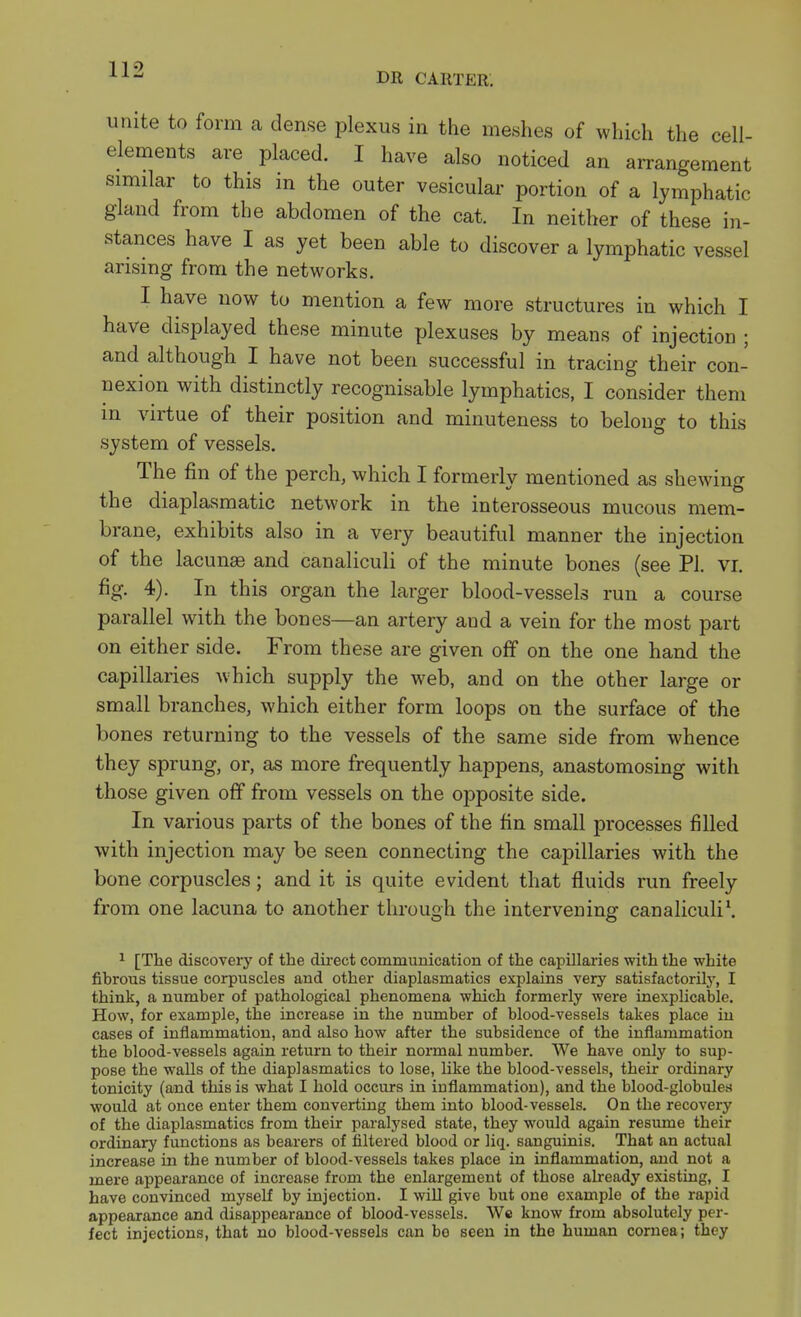 DR CARTER. unite to form a dense plexus in the meshes of which the cell- elements are placed. I have also noticed an arrangement similar to this in the outer vesicular portion of a lymphatic gland from the abdomen of the cat. In neither of these in- stances have I as yet been able to discover a lymphatic vessel arising from the networks. I have now to mention a few more structures in which I have displayed these minute plexuses by means of injection ; and although I have not been successful in tracing their con- nexion with distinctly recognisable lymphatics, I consider them in virtue of their position and minuteness to belong to this system of vessels. The fin of the perch, which I formerly mentioned as shewing the diaplasmatic network in the interosseous mucous mem- brane, exhibits also in a very beautiful manner the injection of the lacunae and canaliculi of the minute bones (see PI. vi. fig. 4). In this organ the larger blood-vessels run a course parallel with the bones—an artery and a vein for the most part on either side. From these are given off on the one hand the capillaries which supply the web, and on the other large or small branches, which either form loops on the surface of the bones returning to the vessels of the same side from whence they sprung, or, as more frequently happens, anastomosing with those given off from vessels on the opposite side. In various parts of the bones of the fin small processes filled with injection may be seen connecting the capillaries with the bone corpuscles; and it is quite evident that fluids run freely from one lacuna to another through the intervening canaliculi*. ^ [The discoveiy of the dii-ect communication of the capillaries with the white fihrous tissue corpuscles and other diaplasmatics explains very satisfactorily, I think, a number of pathological phenomena which formerly were inexplicable. How, for example, the increase in the number of blood-vessels takes place iu cases of inflammation, and also how after the subsidence of the inflammation the blood-vessels again return to their normal number. We have only to sup- pose the walls of the diaplasmatics to lose, like the blood-vessels, their ordinary tonicity (and this is what I hold occurs in inflammation), and the blood-globules would at once enter them converting them into blood-vessels. On the recovery of the diaplasmatics from their paralysed state, they would again resume their ordinary functions as bearers of filtered blood or liq. sanguinis. That an actual increase in the number of blood-vessels takes place in inflammation, and not a mere appearance of increase from the enlargement of those already existing, I have convinced myself by injection. I will give but one example of the rapid appearance and disappearance of blood-vessels. Wc know from absolutely per- fect injections, that no blood-vessels can be seen in the human cornea; they