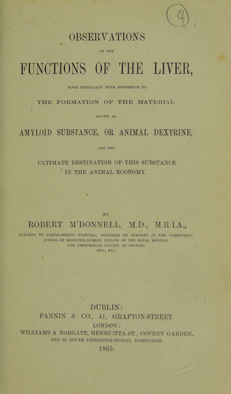 OBSERVATIOIfS ON THE FUNCTIONS OF THE LIVER, MORE ESPECIALLY WITH REFEEEKCE TO- THE FORMATION OF THE MATEBIAL KNOWN AS AMYLOID SUBSTANCE, OR ANIMAL DEXTRINE, AND THE ULTIMATE DESTINATION OF-THIS SUBSTANCE ' IN THE ANIMAL ECONOMY. BY ROBERT M'DONNELL, M.D., M.R.I.A., SURGEON TO JBRVIS-STREET HOSPITAL, LECTURER ON SURGERY IN THE OARMICHAIC SCHOOL OF MEDICINE, DUBIJN, FELLOW OF THE ROYAL MEDICAL AND OHIRURBICAL SOOIKTY OF LONDON, ETC., ETC. DUBLIN: FANNIN & CO., 41, GRAFTON-STREET. LONDON: WILLIAMS & NORGATE, HENRI OTA-ST., COVENT GARDEN, AND 20, SOUTH FUEDERICK-STREET, EDINBURGH. 1865.