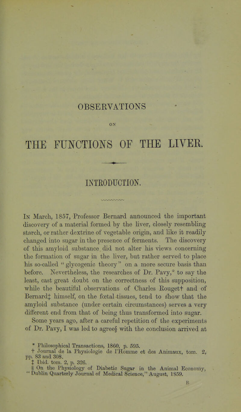 OBSERVATIONS ON THE FUNCTIONS OF THE LIVER. INTRODUCTION. In March, 1857, Professor Bernard announced the important discovery of a material formed by the liver, closely resembling starch, or rather dextrine of vegetable origin, and like it readily changed into sugar in the presence of ferments. The discovery of this amyloid substance, did not alter his views concerning the formation of sugar in the Hver, but rather served to place his so-called  glycogenic theory  on a more secure basis than before. Nevertheless, the researches of Dr. Pavy,* to say the least, cast great doubt on the correctness of this supposition, while the beautiful observations of Charles Rougett and of Bernard^: himself, on the foetal tissues, tend to show that the amyloid substance (under certain circumstances) serves a very different end from that of being thus transformed mto sugar. Some years ago, after a careful repetition of the experiments of Dr. Pavy, I was led to agree§ with the conclusion arrived at * Philosophical Transactions, 1860, p. 595. t Journal de la Physiologie de THomme et des Animaux, torn. 2, pp. 83 and 308. t Ibid. torn. 2, p. 326. § On the Physiology of Diabetic Sugar in the Animal Economy,  Dublin Quarterly Journal of Medical Science, August, 1S59. B