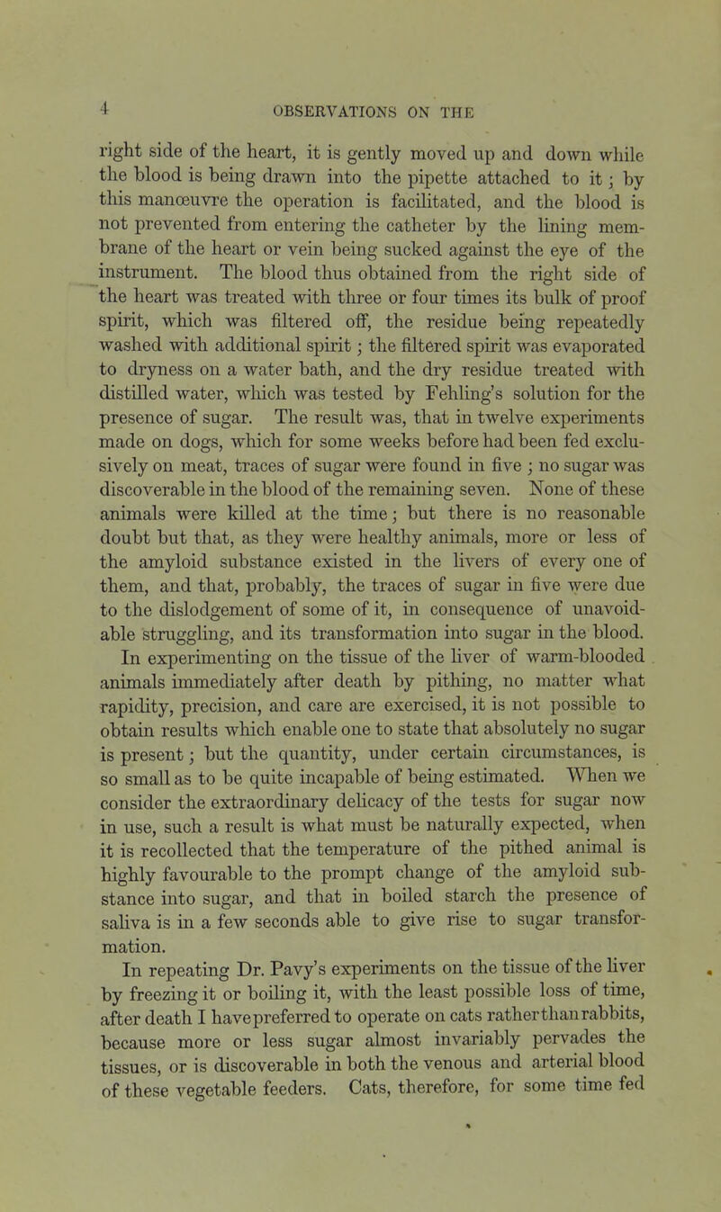 right side of the heart, it is gently moved up and down while the blood is being drawn into the pipette attached to it; by this manoeuvre the operation is facilitated, and the blood is not prevented from entering the catheter by the lining mem- brane of the heart or vein being sucked against the eye of the instrument. The blood thus obtained from the right side of the heart was treated with three or four times its bulk of proof spirit, which was filtered off, the residue being repeatedly washed with additional spirit; the filtered spirit was evaporated to dryness on a water bath, and the dry residue treated with distilled water, which was tested by Fehling's solution for the presence of sugar. The result was, that in twelve experiments made on dogs, which for some weeks before had been fed exclu- sively on meat, traces of sugar were found in five ; no sugar was discoverable in the blood of the remaining seven. None of these animals were killed at the time; but there is no reasonable doubt but that, as they were healthy animals, more or less of the amyloid substance existed in the livers of every one of them, and that, probably, the traces of sugar in five were due to the dislodgement of some of it, in consequence of unavoid- able struggling, and its transformation into sugar in the blood. In experimenting on the tissue of the liver of warm-blooded animals immediately after death by pithing, no matter what rapidity, precision, and care are exercised, it is not possible to obtain results which enable one to state that absolutely no sugar is present; but the quantity, under certain circumstances, is so small as to be quite incapable of being estimated. WTien we consider the extraordinary dehcacy of the tests for sugar now in use, such a result is what must be naturally expected, when it is recollected that the temperature of the pithed animal is highly favourable to the prompt change of the amyloid sub- stance into sugar, and that in boiled starch the presence of sahva is in a few seconds able to give rise to sugar transfor- mation. In repeating Dr. Pavy's experiments on the tissue of the Hver by freezing it or boihng it, with the least possible loss of time, after death I have preferred to operate on cats rather than rabbits, because more or less sugar almost invariably pervades the tissues, or is discoverable in both the venous and arterial blood of these vegetable feeders. Cats, therefore, for some time fed 4