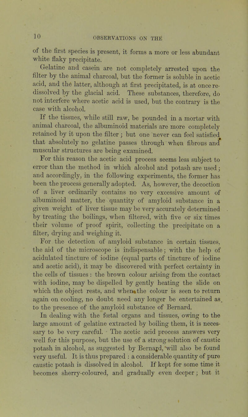 of the first species is present, it forms a more or less abundant white flaky precipitate. Gelatine and casein are not completely arrested upon the filter by the animal charcoal, but the former is soluble in acetic acid, and the latter, although at first precipitated, is at once re- dissolved by the glacial acid. These substances, therefore, do not interfere where acetic acid is used, but the contrary is the case with alcohol. If the tissues, while still raw, be pounded in a mortar with animal charcoal, the albuminoid materials are more completely retained by it upon the filter ; but one never can feel satisfied that absolutely no gelatine passes through when fibrous and muscular structures are bemg examined. For this reason the acetic acid process seems less subject to error than the method in which alcohol and potash are used; and accordingly, in the follomng experiments, the former has been the process generally adopted. As, however, the decoction of a liver ordmarily contains no very excessive amount of albuminoid matter, the quantity of amyloid substance in a given weight of liver tissue may be very accurately determined by treating the boilings, when filtered, with five or six times their volume of proof spirit, coUectmg the precipitate on a filter, drymg and weighing it. For the detection of amyloid substance in certain tissues, the aid of the microscope is indispensable; with the help of acidulated tincture of iodine (equal parts of tincture of iodine and acetic acid), it may be discovered with perfect certainty in the cells of tissues : the brown colour arising from the contact with iodine, may be dispelled by gently heating the slide on wliich the object rests, and when*the colour is seen to return again on cooHng, no doubt need any longer be entertained as. to the presence of the amyloid substance of Bernard. In dealing with the foetal organs and tissues, owing to the large amount of gelatine extracted by boiling them, it is neces- sary to be very careful. - The acetic acid process answers very well for this purpose, but the use of a strong solution of caustic potash in alcohol, as suggested by Bernajd, 'will also be found very useful. It is thus prepared : a considerable quantity of pure caustic potash is dissolved in alcohol. If kept for some time it becomes sherry-coloured, and gradually even deeper; but it 1