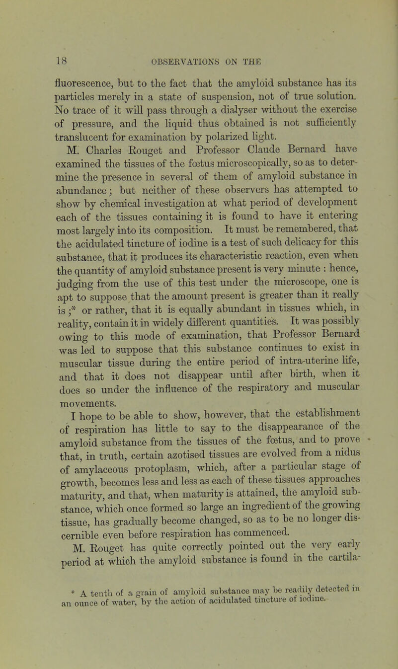 fluorescence, but to the fact that the amyloid substance has its particles merely in a state of suspension, not of true solution. No trace of it will pass through a dialyser without the exercise of pressure, and the liquid thus obtained is not sufficiently translucent for examination by polarized light. M. Charles Rouget and Professor Claude Bernard have examined the tissues of the foetus microscopically, so as to deter- mine the presence in several of them of amyloid substance in abundance; but neither of these observers has attempted to show by chemical investigation at what period of development each of the tissues containing it is found to have it entering most largely into its composition. It must be remembered, that the acidulated tincture of iodine is a test of such delicacy for this substance, that it produces its characteristic reaction, even when the quantity of amyloid substance present is very minute : hence, judging from the use of this test under the microscope, one is apt to suppose that the amomit present is greater than it really is ;* or rather, that it is equally abundant in tissues which, in reality, contain it in widely diiferent quantities. It was possibly owing to this mode of examination, that Professor Bernard was led to suppose that this substance continues to exist in muscular tissue during the entire period of intra-uterine life, and that it does not disappear until after birth, when it does so under the influence of the respiratory and muscular movements. I hope to be able to show, however, that the establishment of respiration has little to say to the disappearance of the amyloid substance from the tissues of the foetus, and to prove - that, in truth, certain azotised tissues are evolved from a nidus of amylaceous protoplasm, which, after a particular stage of growth, becomes less and less as each of these tissues approaches maturity, and that, when maturity is attained, the amyloid sub- stance, which once formed so large an ingredient of the gromng tissue, has gradually become changed, so as to be no longer dis- cernible even before respiration has commenced. M. Rouget has quite correctly pointed out the very early period at which the amyloid substance is found in the cartila- * A tenth of a grain of amyloid substance may be readily detected in an ounce of water, by the action of acidulated tincture of iodine.