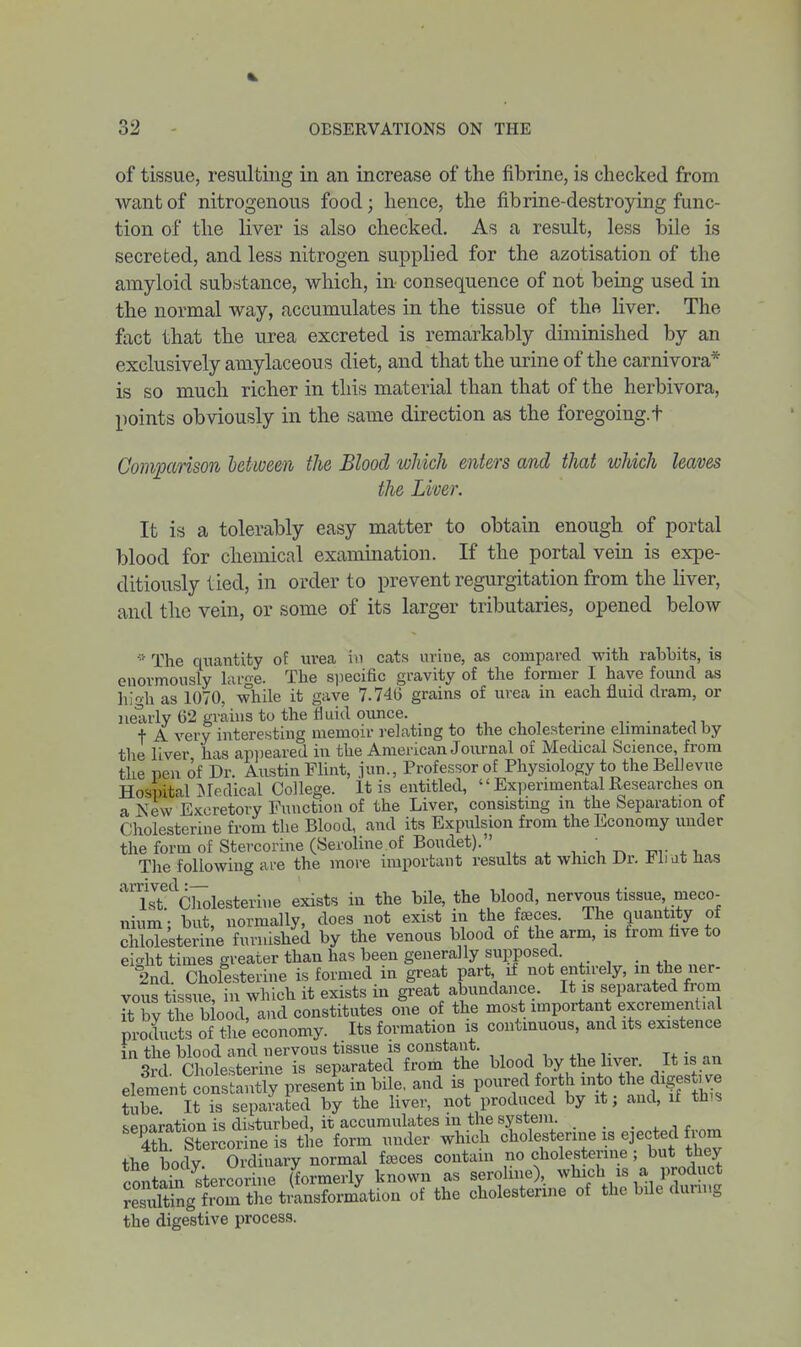 of tissue, resulting in an increase of the fibrine, is checked from want of nitrogenous food; hence, the fibrine-destroying func- tion of the liver is also checked. As a result, less bile is secreted, and less nitrogen supplied for the azotisation of the amyloid substance, which, in consequence of not being used in the normal way, accumulates in the tissue of the Hver. The fact that the urea excreted is remarkably dmiinished by an exclusively amylaceous diet, and that the urine of the carnivora* is so much richer in this material than that of the herbivora, points obviously in the same direction as the foregoing, t Convparison between the Blood wJiich enters and that which leaves the Liver. It is a tolerably easy matter to obtain enough of portal blood for chemical examination. If the portal vem is expe- ditiously lied, in order to prevent regurgitation from the liver, and the vein, or some of its larger tributaries, opened below ■•' The quantity of uvea in cats urine, as compared with rabbits, is enormously large. The siiecific gravity of the former I have found as high as 1070, while it gave 7.740 grains of urea in each fluid dram, or nearly 62 grains to the tiuid ounce. , , . . •,- ■ ^ n t A very interesting memoir relating to the cholestenne elimmated by the liver has ap])eared in the American Journal of Medical Science, from the pen of Dr. Austin Flint, jun., Professor of Physiology to the Bellevue Hospital Medical College. It is entitled,  Experimental Researches on a New Excretory Function of the Liver, consisting in the Separation of Cholesterine from the Blood, and its Expulsion from the Economy under the form of Stercorine (Seroline of Boudet). , . , ^ ■^,•4.1 The following are the more important results at which Dr. Fli at has ' 1st. Cholesterine exists in the bile, the blood, nervous tissue meco- nium • but normally, does not exist in the fjeces. The quantity of chlolesterine furnished by the venons blood of the arm, is from hve to eight times greater than has been generally supposed. _ 2nd. Cholesterine is formed in great part if not entirely, the ner- vous tissue in which it exists in great abundance. It is separated from Tt by the biood, and constitutes one of the most important excrementuil products of the economy. Its formation is continuous, and its existence in the blood and nervous tissue is constant. ,, , , ^, ,. -i. • S Cholesterine is separated from the blood by the liver. It is an elemtt cot a^^tpresent in bile, and is poured forth into the digestjve tube. It is separated by the liver, not produced by it; and, if th^s senaration is disturbed, it accumulates m the systeni. . . S Stercorine is the form under which cholesterine is ejected from the body Ordinary normal faeces contain no cholesterine ; but they contaS stercorhie (formerly known as seroline), which is a product XSg from StiUsformation of the cholesterine of the bile dunug the digestive process.