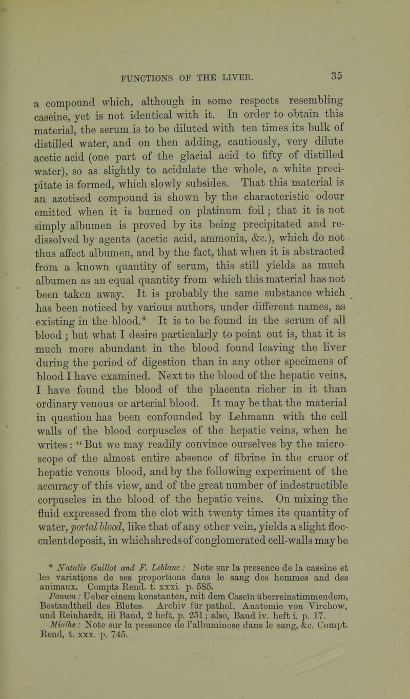 a compound which, although in some respects resembling caseine, yet is not identical with it. In order to obtain this material, the serum is to be diluted with ten times its bulk of distilled water, and on then adding, cautiously, very dilute acetic acid (one part of the glacial acid to fifty of distilled water), so as slightly to acidulate the whole, a white preci- pitate is formed, which slowly subsides. That this material is an azotised compound is shown by the characteristic odour emitted when it is burned on platinum foil; that it is not simply albumen is proved by its being precipitated and re- dissolved by agents (acetic acid, ammonia, &c.), which do not thus affect albumen, and by the fact, that when it is abstracted from a known quantity of serum, this still yields as much albumen as an equal quantity from which this material has not been taken away. It is probably the same substance which has been noticed by various authors, under different names, as existing in the blood.* It is to be found in the serum of all blood ; but what I desire particularly to point out is, that it is much more abundant in the blood found leaving the liver during the period of digestion than in any other specimens of blood I have examined. Next to the blood of the hepatic veins, I have found the blood of the placenta richer in it than ordinary venous or arterial blood. It may be that the material in question has been confounded by Lehmann with the cell walls of the blood corpuscles of the hepatic veins, when he writes :  But we may readily convince ourselves by the micro- scope of the almost entire absence of fibrine in the cruor of hepatic venous blood, and by the following experiment of the accuracy of this view, and of the great number of indestructible corpuscles in the blood of the hepatic veins. On mixing the fluid expressed from the clot with twenty times its quantity of water, portal blood, like that of any other vein, jdelds a slight floc- culent deposit, in which shreds of conglomerated cell-walls maybe * Natalis Guillot and F. Leblanc: Note sur la presence de la caseine et lea variations de ses proportions dans le sang des hommes and des animaiix. Compts Rend. t. xxxi. p. 585. Panum: Ueber einem konstanten, mit dem Casein iiberreinstimmendem, Bestandtheil des Blutes- Archiv fiir pathol. Anatomie von Virchow, und Reinhardt, iii Band, 2 heft, p. 251; also, Baud iv. heft i. p. 17. Miaihe: Note sur la presence de I'albumiuose dans le sang, &c. Comjit. Rend, t. xxx. p. 745.