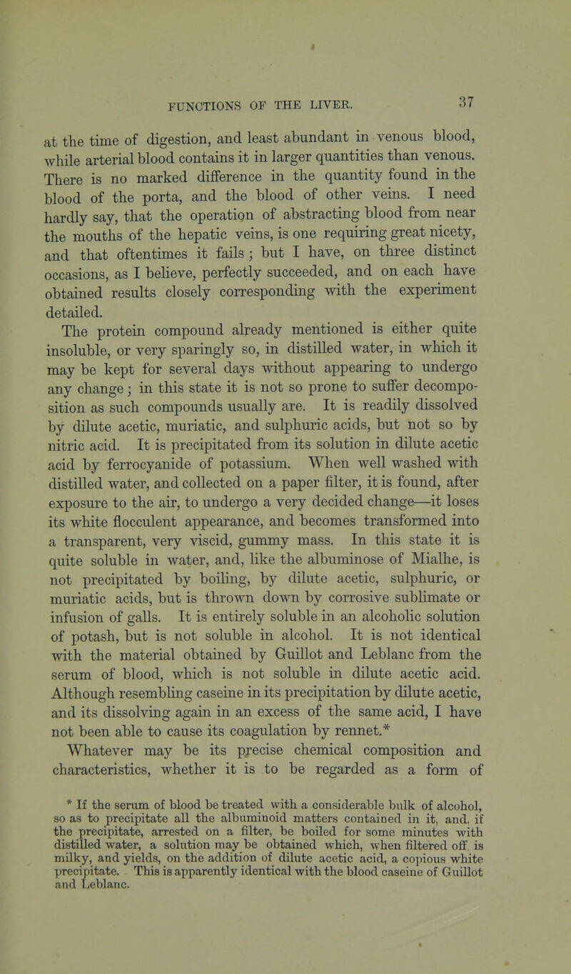 I FUNCTIONS OF THE LIVER. 37 at the time of digestion, and least abundant in venous blood, while arterial blood contains it in larger quantities than venous. There is no marked difference in the quantity found in the blood of the porta, and the blood of other veins. I need hardly say, that the operation of abstracting blood from near the mouths of the hepatic veins, is one requiring great nicety, and that oftentimes it fails; but I have, on three distinct occasions, as I believe, perfectly succeeded, and on each have obtained results closely corresponding with the experiment detailed. The protein compound already mentioned is either quite insoluble, or very sparingly so, in distilled water, in which it may be kept for several days without appearing to undergo any change; in this state it is not so prone to suffer decompo- sition as such compounds usually are. It is readily dissolved by dilute acetic, muriatic, and sulphuric acids, but not so by nitric acid. It is precipitated from its solution in dilute acetic acid by ferrocyanide of potassium. When well washed with distilled water, and collected on a paper filter, it is found, after exposure to the air, to undergo a very decided change—^it loses its white fiocculent appearance, and becomes transformed into a transparent, very -vnscid, gummy mass. In tliis state it is quite soluble in water, and, like the albuminose of Mialhe, is not precipitated by boiling, by dilute acetic, sulphuric, or muriatic acids, but is thrown down by corrosive sublimate or infusion of galls. It is entirely soluble in an alcoholic solution of potash, but is not soluble in alcohol. It is not identical with the material obtained by Guillot and Leblanc from the serum of blood, which is not soluble in dilute acetic acid. Although resembling caseine in its precipitation by dilute acetic, and its dissolving again in an excess of the same acid, I have not been able to cause its coagulation by rennet.* Whatever may be its precise chemical composition and characteristics, whether it is to be regarded as a form of * If the serum of blood be treated with a considerable bulk of alcohol, so as to precipitate all the albuminoid matters contained in it, and, if the precipitate, arrested on a filter, be boiled for some minutes with distilled water, a solution may be obtained which, when filtered off, is milky, and yields, on the addition of dilute acetic acid, a copious white precipitate. This is apparently identical with the blood caseine of GuUlot and Leblanc.