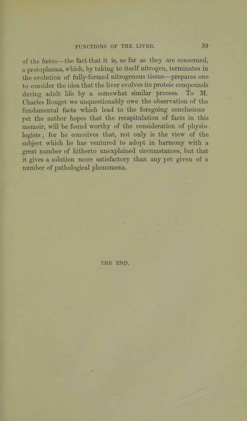 of the foetus—the fact that it is, so far as they are concerned, a protoplasma, which, by taking to itself nitrogen, terminates in the evolution of fully-formed nitrogenous tissue—prepares one to consider the idea that the liver evolves its proteic compounds during adult life by a somewhat similar process. To M. Charles Rouget we unquestionably owe the observation of the fundamental facts which lead to the foregoing conclusions yet the author hopes that the recapitulation of facts in this memoir, will be found worthy of the consideration of physio- logists; for he conceives that, not only is the view of the subject which he has ventured to adopt in harmony with a great number of hitherto unexplained circumstances, but that it gives a solution more satisfactory than any yet given of a number of pathological phenomena. THE END.