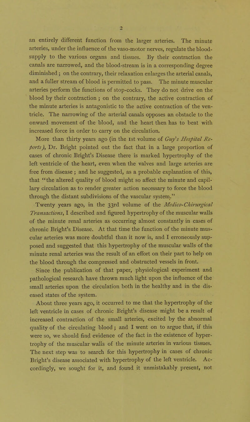 an entirely different function from the larger arteries. The minute arteries, under the influence of the vaso-motor nerves, regulate the blood- supply to the various organs and tissues. By their contraction the canals are narrowed, and the blood-stream is in a corresponding degree diminished; on the contrary, their relaxation enlarges the arterial canals, and a fuller stream of blood is permitted to pass. The minute muscular arteries perform the functions of stop-cocks. They do not drive on the blood by their contraction ; on the contrary, the active contraction of the minute arteries is antagonistic to tlie active contraction of the ven- tricle. The narrowing of the arterial canals opposes an obstacle to the onward movement of the blood, and the heart then has to beat with increased force in order to carry on the circulation. More than thirty years ago (in the 1st volume of Guy's Hospital Re- ports). Dr. Bright pointed out the fact that in a large proportion of cases of chronic Bright's Disease there is marked hypertrophy of the left ventricle of the heart, even when the valves and large arteries are free from disease ; and he suggested, as a probable explanation of this, that the altered quality of blood might so affect the minute and capil- lary circulation as to render greater action necessary to force the blood through the distant subdivisions of the vascular system. Twenty years ago, in the 33rd volume of the Medico-Chirurgical Transactions, I described and figured hypertrophy of the muscular walls of the minute renal arteries as occurring almost constantly in cases of chronic Bright's Disease. At that time the function of the minute mus- cular arteries was more doubtful than it now is, and I erroneously sup- posed and suggested that this hypertrophy of the muscular walls of the minute renal arteries was the result of an effort on their part to help on the blood through the compressed and obstructed vessels in front. Since the publication of that paper, physiological experiment and pathological research have thrown much light upon the influence of the small arteries upon the circulation both in the healthy and in the dis- eased states of the system. About three years ago, it occurred to me that the hypertrophy of the left ventricle in cases of chronic Bright's disease might be a result of increased contraction of the small arteries, excited by the abnormal quality of the circulating blood j and I went on to argue that, if this were so, we should find evidence of the fact in the existence of hyper- trophy of the muscular walls of the minute arteries in various tissues. The next step was to search for this hypertrophy in cases of chronic Bright's disease associated with hypertrophy of the left ventricle. Ac- cordingly, we sought for it, and found it unmistakably present, not