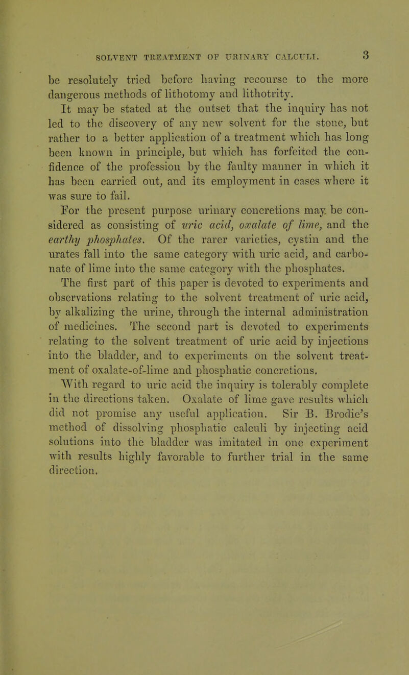 be resolutely tried before having recourse to the more dangerous methods of lithotomy and lithotrity. It may be stated at the outset that the inquiry has not led to the discovery of any new solvent for the stone^ but rather to a better application of a treatment which has long been known in principle, but which has forfeited the con- fidence of the profession by the faulty manner in which it has been carried out, and its employment in cases where it was sure to fail. Eor the present purpose urinary concretions may. be con- sidered as consisting of vric acid, oxalate of lime, and the eartlnj plios'phates. Of the rarer varieties, cystin and the urates fall into the same category with uric acid, and carbo- nate of lime into the same category with the phosphates. The first part of this paper is devoted to experiments and observations relating to the solvent treatment of nrie acid, by alkalizing the urine, through the internal administration of medicines. The second part is devoted to experiments relating to the solvent treatment of uric acid by injections into the bladder, and to experiments on the solvent treat- ment of oxalate-of-lime and phosphatie concretions. With regard to uric acid the inquir}'^ is tolerably complete in the directions taken. Oxalate of lime gave results which did not promise any useful application. Sir B. Brodie^s method of dissolving phosphatie calculi by injecting acid solutions into the bladder was imitated in one experiment Avith results highly favorable to further trial in the same direction.