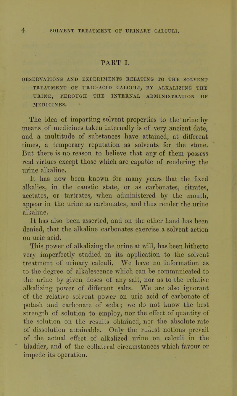 PAET I. OBSERVATIONS AND EXPERIMENTS RELATING TO THE SOLVENT TREATMENT OF URIC-ACID CALCULI, BY ALKALIZING THE URINE, THROUGH THE INTERNAL ADMINISTRATION OF MEDICINES. The idea of imparting solvent properties to the urine by means of medicines taken internally is of very ancient date, and a multitude of substances have attained, at different times, a temporary reputation as solvents for the stone. But there is no reason to believe that any of them possess real virtues except those which are capable of rendering the urine alkaline. It has now been known for many years that the fixed alkalies, in the caustic state, or as carbonates, citrates, acetates, or tartrates, when administered by the mouth, appear in the urine as carbonates, and thus render the urine alkaline. It has also been asserted, and on the other hand has been denied, that the alkaline carbonates exercise a solvent action on uric acid. This power of alkalizing the urine at will, has been hitherto very imperfectly studied in its application to the solvent treatment of urinary calculi. We have no information as to the degree of alkalescence which can be communicated to the urine by given doses of any salt, nor as to the relative alkalizing power of different salts. We are also ignorant of the relative solvent power on uric acid of carbonate of potash and carbonate of soda; we do not know the best strength of solution to employ, nor the effect of quantity of the solution on the results obtained, nor the absolute rate of dissolution attainable. Only the ruilost notions prevail of the actual effect of alkalized urine on calculi in the bladder, and of the collateral circumstances which favour or impede its operation.