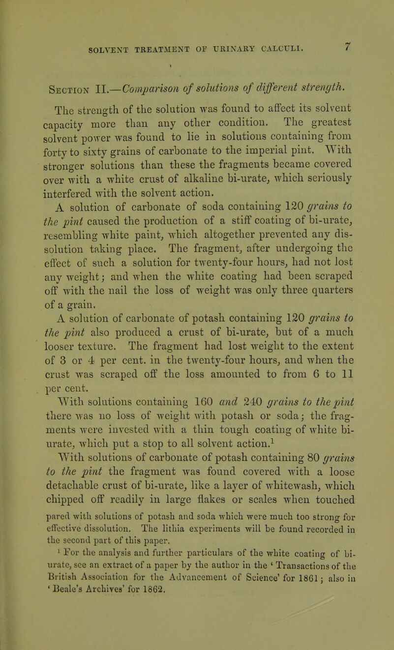 Section II.—Comparison of solutions of different strength. The strength of the solution was found to affect its solvent capacity more than any other condition. The greatest solvent power was found to lie in solutions containing from forty to sixty grains of carbonate to the imperial pint. With stronger solutions than these the fragments became covered over with a white crust of alkaline bi-urate^ which seriously interfered with the solvent action. A solution of carbonate of soda containing 120 grains to the pint caused the production of a stiff coating of bi-urate, resembling white paint, which altogether prevented any dis- solution taking place. The fragment, after undergoing the effect of such a solution for twenty-four hours, had not lost any weight; and when the white coating had been scraped off with the nail the loss of weight was only three quarters of a grain. A solution of carbonate of potash containing 120 grains to the pint also produced a crust of bi-urate, but of a much looser texture. The fragment had lost weight to the extent of 3 or 4 per cent, in the twenty-four hours, and when the crust Avas scraped off the loss amounted to from 6 to II per cent. With solutions containing 160 and 240 grains to the pint there was no loss of weight with potash or soda; the frag- ments were invested with a thin tough coating of white bi- urate, which put a stop to all solvent action.^ AVith solutions of carbonate of potash containing 80 g^'ains to the pint the fragment was found covered Avith a loose detachable crust of bi-urate, like a layer of Avhitewash, Avhich chipped off readily in large flakes or scales when touched pared with solutions of potash and soda which were much too strong for effective dissolution. The lithia experiments will be found recorded in the second part of this paper. 1 For the analysis and further particulars of the white coating of bi- uratc, see an extract of a paper by the author in the ' Transactions of the British Association for the Advancement of Science' for 1861; also in ' Beale's Archives' for 1862,