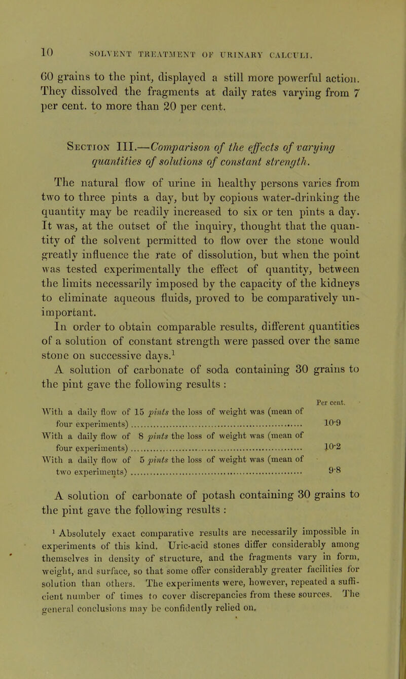 60 grains to tlie pint, displayed a still more powerful action. They dissolved the fragments at daily rates varying from 7 per cent, to more than 20 per cent. Section III.—Comparison of the effects of varying quantities of solutions of constant strength. The natural flow of urine in healthy persons varies from two to three pints a day, but by copious water-drinking the quantity may be readily increased to six or ten pints a day. It was, at the outset of the inquiry, thought that the quan- tity of the solvent permitted to flow over the stone would greatly influence the rate of dissolution, but when the point was tested experimentally the efi^ect of quantity, between the limits necessarily imposed by the capacity of the kidneys to eliminate aqueous fluids, proved to be comparatively un- important. In order to obtain comparable results, difierent quantities of a solution of constant strength were passed over the same stone on successive days.^ A solution of carbonate of soda containing 30 grains to the pint gave the following results : Per cent. With a daily flow of 15 pints the loss of weight was (mean of four experiments) 109 With a daily flow of 8 pints the loss of weight was (mean of four experiments) 10'2 With a daily flow of 5 pints the loss of weight was (mean of two experiments) 98 A solution of carbonate of potash containing 30 grains to the pint gave the following results : 1 Absolutely exact comparative results are necessarily impossible in experiments of this kind. Uric-acid stones diflfer considerably among themselves in density of structure, and the fragments vary in form, weight, and surface, so that some offer considerably greater facilities for solution than others. The experiments were, however, repeated a suffi- cient number of times to cover discrepancies from these sources. The general conclusions may bo confidently relied on.