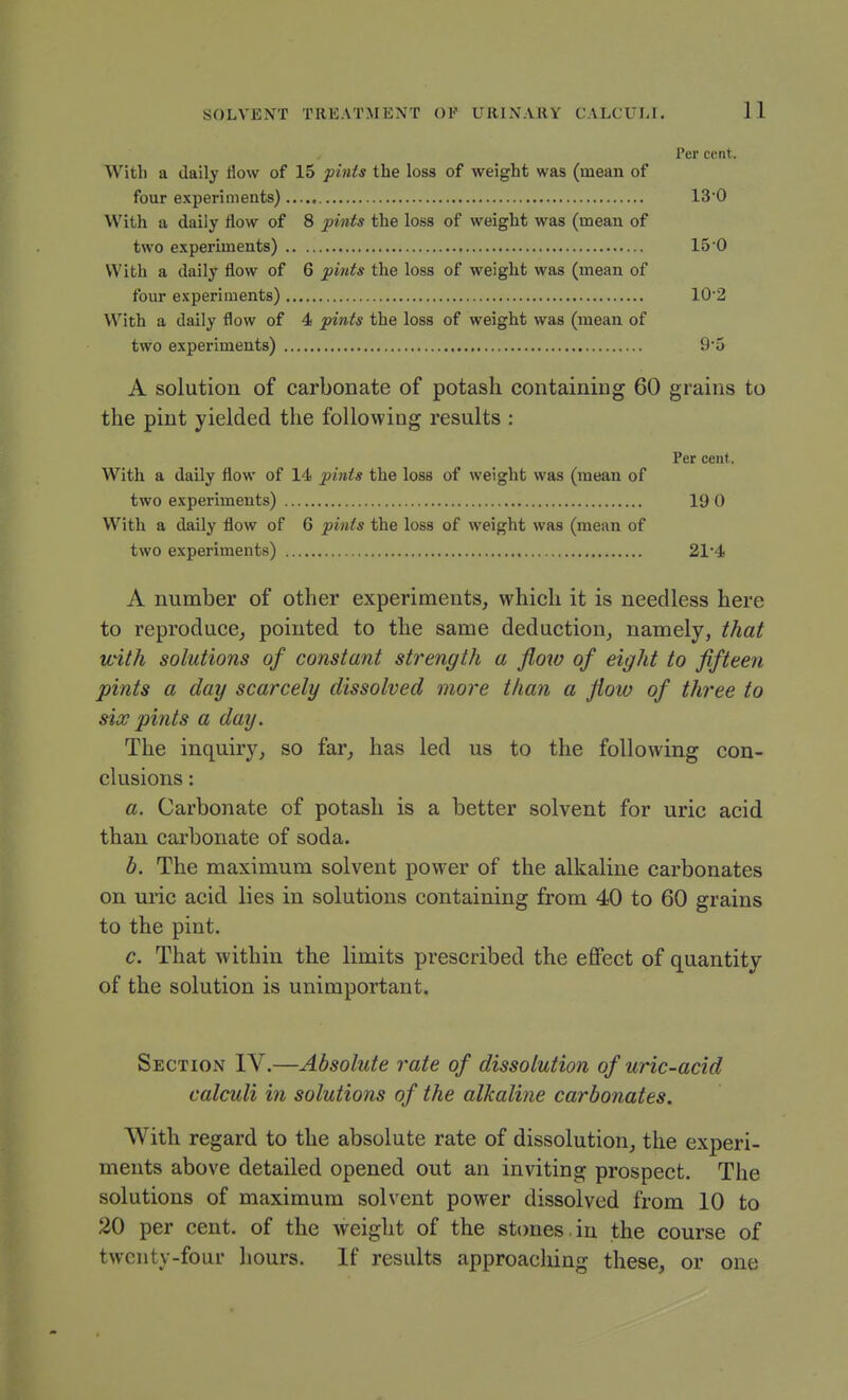 Per cent. With a daily flow of 15 pints the loss of weight was (mean of four experiments) 13'0 With a daily flow of 8 pints the loss of weight was (mean of two experiments) 150 With a daily flow of 6 pints the loss of weight was (mean of four e.\periments) 102 With a daily flow of 4 pints the loss of weight was (mean of two experiments) 9'5 A solution of carbonate of potash containing 60 grains to the pint yielded the following results : Per cent. With a daily flow of 14 pints the loss of weight was (mean of two experiments) 19 0 With a daily flow of 6 pints the loss of weight was (mean of two experiments) 214 A number of other experiments, which it is needless here to reproduce, pointed to the same deduction, namely, that with solutions of constant strength a flow of eight to fifteen pints a day scarcely dissolved more than a flow of three to six pints a day. The inquiry, so far, has led us to the following con- clusions : a. Carbonate of potash is a better solvent for uric acid than carbonate of soda. b. The maximum solvent pow'er of the alkaline carbonates on uric acid lies in solutions containing from 40 to 60 grains to the pint. c. That within the limits prescribed the effect of quantity of the solution is unimportant. Section IV.—Absolute rate of dissolution of uric-acid calculi in solutions of the alkaline carbonates. With regard to the absolute rate of dissolution, the experi- ments above detailed opened out an inviting prospect. The solutions of maximum solvent power dissolved from 10 to 20 per cent, of the weight of the stones.in the course of twenty-four hours. If results approaching these, or one