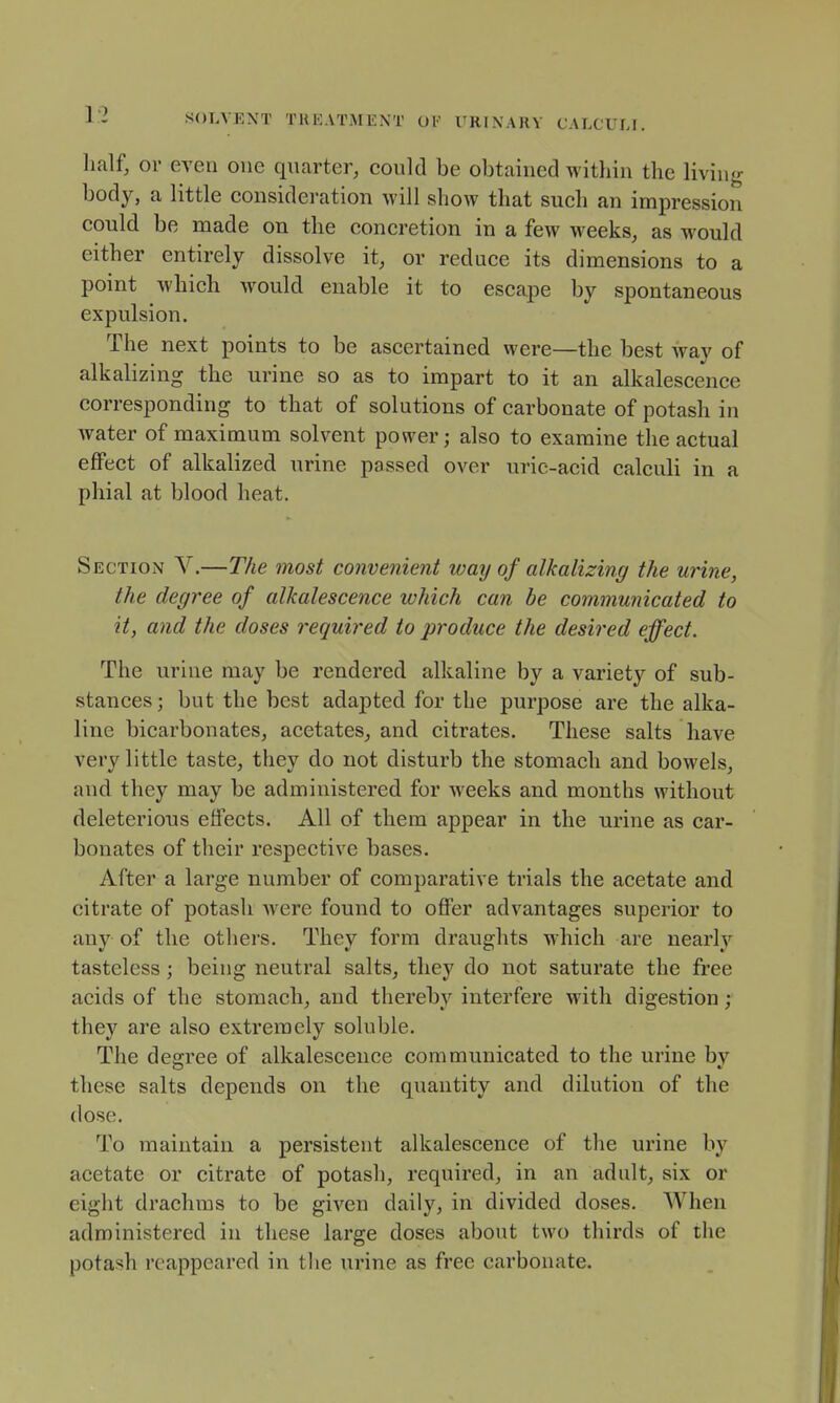 lialf, or even one quarter, could be obtained witliin the living body, a little consideration will show that such an impression could be made on the concretion in a few weeks, as would either entirely dissolve it, or reduce its dimensions to a point which would enable it to escape by spontaneous expulsion. The next points to be ascertained were—the best way of alkalizing the urine so as to impart to it an alkalescence corresponding to that of solutions of carbonate of potash in water of maximum solvent power; also to examine the actual effect of alkalized urine passed over uric-acid calculi in a phial at blood heat. Section V.—The most convenient way of alkalizing the urine, the degree of alkalescence which can he communicated to it, and the doses required to produce the desired effect. The urine may be rendered alkaline by a variety of sub- stances; but the best adapted for the purpose are the alka- line bicarbonates, acetates, and citrates. These salts have very little taste, they do not disturb the stomach and bowels, and they may be administered for weeks and months without deleterious effects. All of them appear in the urine as car- bonates of their respective bases. After a large number of comparative trials the acetate and citrate of potash Avere found to offer advantages superior to any of the others. They form draughts which are nearly tasteless; being neutral salts, they do not saturate the free acids of the stomach, and thereby interfere with digestion; they are also extremely soluble. The desrree of alkalescence communicated to the urine bv these salts depends on the quantity and dilution of the (lose. To maintain a persistent alkalescence of the urine by acetate or citrate of potash, required, in an adult, six or eight drachms to be given daily, in divided doses. When administered in these large doses about two thirds of the potash reappeared in the urine as free carbonate.
