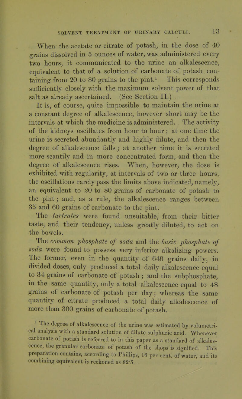 When the acetate or citrate of potash_, in the dose of 40 grains dissolved in 5 ounces of water, was administered every two hours, it communicated to the urine an alkalescence, equivalent to that of a solution of carbonate of potash con- taining from 20 to 80 grains to the pint.i This corresponds sufficiently closely with the maximum solvent power of that salt as already ascertained. (See Section II.) It is, of course, quite impossible to maintain the urine at a constant degree of alkalescence, however short may be the intervals at which the medicine is administered. The activity of the kidneys oscillates from hour to hour; at one time the urine is secreted abundantly and highly dilute, and then the degree of alkalescence falls; at another time it is secreted more scantily and in more concentrated form, and then the degree of alkalescence rises. When, however, the dose is exhibited with regularity, at intervals of two or three hours, the oscillations rarely pass the limits above indicated, namely, an equivalent to 20 to 80 grains of carbonate of potash to the pint; and, as a rule, the alkalescence ranges between 35 and 60 grains of carbonate to the pint. The tartrates were found unsuitable, from their bitter taste, and their tendency, unless greatly diluted, to act on the bowels. The common phosphate of soda and the basic phosphate of soda Avere found to possess very inferior alkalizing powers. The former, even in the quantity of 640 grains daily, in divided doses, only produced a total daily alkalescence equal to 34 grains of carbonate of potash ; and the subphosphate, in the same quantity, only a total alkalescence equal to 48 grains of carbonate of potash per day; whereas the same quantity of citrate produced a total daily alkalescence of more than 300 grains of carbonate of potash. ' The degree of alkalescence of the urine was estimated by voluinetri- cal analysis with a standard solution of dilute sulphuric acid. Whenever carbonate of potash is referred to in this paper as a standard of alkales- cence, the granular carbonate of potash of the shops is signified. This preparation contains, according to Phillips, 16 per cent, of water, and its combining equivalent is reckoned as 8-2'5.