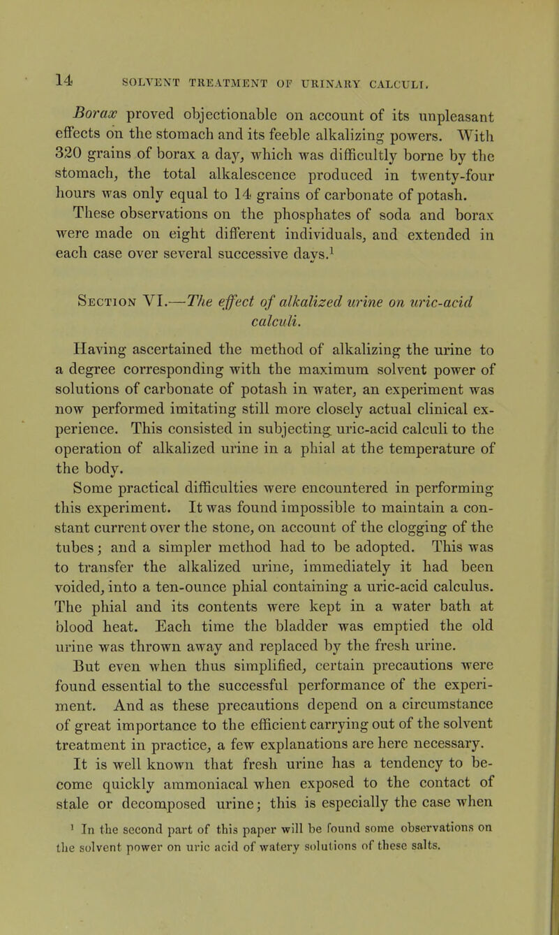 Borax proved objectionable on account of its unpleasant effects on the stomach and its feeble alkalizing powers. With 320 grains of borax a day, which was difficultly borne by the stomach, the total alkalescence produced in twenty-four hours was only equal to 14 grains of carbonate of potash. These observations on the phosphates of soda and borax were made on eight different individuals, and extended in each case over several successive days.^ Section VI.—The effect of alkalized urine on uric-acid calculi. Having ascertained the method of alkalizing the urine to a degree corresponding with the maximum solvent power of solutions of carbonate of potash in water, an experiment was now performed imitating still more closely actual clinical ex- perience. This consisted in subjecting uric-acid calculi to the operation of alkalized urine in a phial at the temperature of the body. Some practical difficulties were encountered in performing this experiment. It was found impossible to maintain a con- stant current over the stone, on account of the clogging of the tubes; and a simpler method had to be adopted. This was to transfer the alkalized urine, immediately it had been voided, into a ten-ounce phial containing a uric-acid calculus. The phial and its contents were kept in a water bath at blood heat. Each time the bladder was emptied the old urine was thrown away and replaced by the fresh urine. But even when thus simplified, certain precautions were found essential to the successful performance of the experi- ment. And as these precautions depend on a circumstance of great importance to the efficient carrying out of the solvent treatment in practice, a few explanations are here necessary. It is well known that fresh urine has a tendency to be- come quickly aramoniacal when exposed to the contact of stale or decomposed urine; this is especially the case when ' In the second part of this paper will be found some observations on the solvent power on uric acid of watery solutions of these salts.