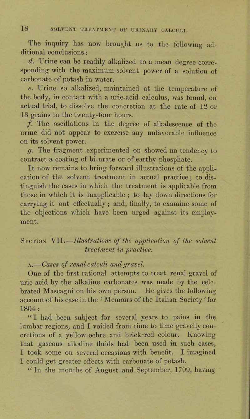 The inquiry has now brouglit us to the following ad- ditional conclusions: d. Urine can be readily alkalized to a mean degree corre- sponding with the maximum solvent power of a solution of carbonate of potash in water. e. Urine so alkalized, maintained at the temperature of the body, in contact with a uric-acid calculus, was found, on actual trial, to dissolve the concretion at the rate of 12 or 13 grains in the twenty-four hours. /. The oscillations in the degree of alkalescence of the urine did not appear to exercise any unfavorable influence on its solvent power. g. The fragment experimented on showed no tendency to contract a coating of bi-urate or of earthy phosphate. It now remains to bring forward illustrations of the appli- cation of the solvent treatment in actual practice; to dis- tinguish the cases in which the treatment is applicable from those in which it is inapplicable ; to lay down directions for carrying it out effectually; and, finally, to examine some of the objections which have been urged against its employ- ment. Section VII.—Illustrations of the application of the solvent treatment in practice. A.—Cases of renal calculi and gravel. One of the first rational attempts to treat renal gravel of uric acid by the alkaline carbonates was made by the cele- brated Mascagni on his own person. He gives the following account of his case in the ' Memoirs of the Italian Society' for 1804: I had been subject for several years to pains in the lumbar regions, and I voided from time to time gravelly con- cretions of a yellow-ochre and brick-red colour. Knowing that gaseous alkaline fluids had been used in such cases, I took some on several occasions with benefit. I imagined 1 could get greater effects with carbonate of potash. ''In the months of August and September, 1799, having