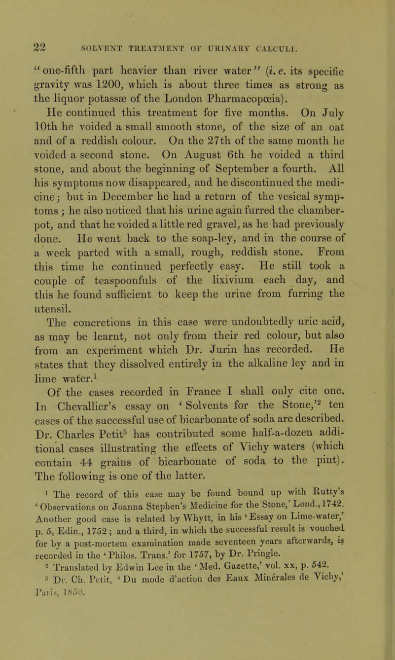  one-fifth part heavier than river water [i. e. its specific gravity was 1200, which is about three times as strong as the liquor potassee of the London Pharmacopoeia). He continued this treatment for five months. On July 10th he voided a small smooth stone, of the size of an oat and of a reddish colour. On the 27th of the same month he voided a second stone. On August 6th he voided a third stone, and about the beginning of September a fourth. All his symptoms now disappeared, and he discontinued the medi- cine ; but in December he had a return of the vesical symp- toms ; he also noticed that his urine again furred the chamber- pot, and that he voided a little red gravel, as he had previously done. He went back to the soap-ley, and in the course of a week parted with a small, rough, reddish stone. From this time he continued perfectly easy. He still took a couple of teaspoonfuls of the lixivium each day, and this he found sufficient to keep the urine from furring the utensil. The concretions in this case were undoubtedly uric acid, as may be learnt, not only from their red colour, but also from an experiment which Dr. Jurin has recorded. He states that they dissolved entirely in the alkaline ley and in lime water.^ Of the cases recorded in France I shall only cite one. In Chevallier's essay on ' Solvents for the Stone,'^ ten cases of the successful use of bicarbonate of soda are described. Dr. Charles Petit^ has contributed some half-a-dozen addi- tional cases illustrating the eff'ects of Vichy waters (which contain 44 grains of bicarbonate of soda to the pint). The following is one of the latter. ' The record of this case may be found bound up with Rutty's ' Observations on Joanna Stephen's Medicine for the Stone,' Lond., 1742. Another good case is related by Whytt, in his ' Essay on Lime-water/ p. 5, Edin., 1752; and a third, in which the successful result is vouched for by a post-mortem examination made seventeen years afterwards, is recorded in the 'Philos. Trans.' for 1757, by Dr. Pringle. - Translated by Edwin Lee in the ' Med. Gazette,' vol. xx, p. 542. 3 Dr. Ch. Petit, ' Du mode d'action des Eaux Miuerales de Vichy,'