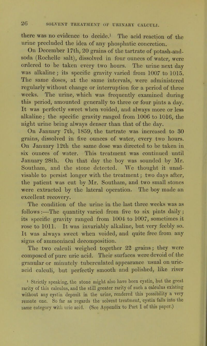 there was no evidence to decide.^ The acid reaction of the urine precluded the idea of any phosphatic concretion. On December 17th, 20 grains of the tartrate of potash-and- soda (Rochelle salt), dissolved in four ounces of water, were ordered to be taken every two hours. The urine next day was alkaline; its specific gravity varied from 1007 to 1015. The same doses, at the same intervals, were administered regularly without change or interruption for a period of three weeks. The urine, which was frequently examined during this period, amounted generally to three or four pints a day. It was perfectly sweet when voided, and always more or less alkaline; the specific gravity ranged from 1006 to 1016, the night urine being always denser than that of the day. On January 7th, 1859, the tartrate was increased to 30 grains, dissolved in five ounces of water, every two hours. On January 12th the same dose was directed to be taken in six ounces of water. This treatment was continued until January 28th. On that day the boy was sounded by Mr. Southam, and the stone detected. We thought it unad- visable to persist longer with the treatment; two days after, the patient was cut by Mr. Southam, and two small stones were extracted by the lateral operation. The boy made an excellent recovery. The condition of the urine in the last three weeks was as follows:—The quantity varied from five to six pints daily; its specific gravity ranged from 1004 to 1007, sometimes it rose to 1011. It was invariably alkaline, but very feebly so. It was always sweet when voided, and quite free from any signs of ammoniacal decomposition. The two calculi weighed together 22 grains; they were composed of pure uric acid. Their surfaces were devoid of the granular or minutely tuberculated appearance usual on uric- acid calculi, but perfectly smooth and polished, like river 1 Strictly speaking, the stone might also have been cystin, but the great rarity of this calculus, and the still greater rarity of such a calculus existing without any cystin deposit in the urine, rendered this possibility a very remote one. So far as regards the solvent treatment, cystin falls into ihe same category with uric acid. (See Appendix to Part I of tiiis paper.)