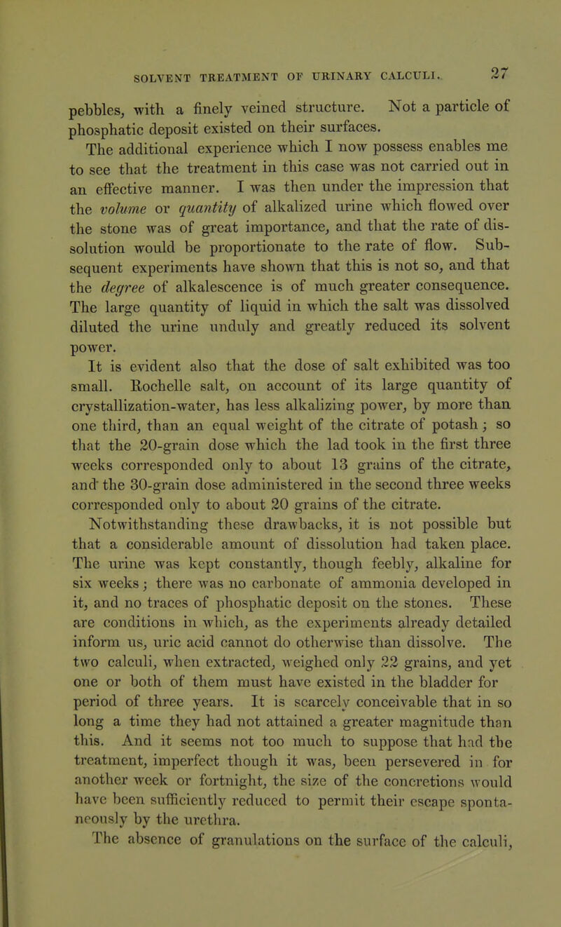 pebbles, with a finely veined structure. Not a particle of phosphatic deposit existed on their surfaces. The additional experience which I now possess enables me to see that the treatment in this case was not carried out in an efiective manner. I was then under the impression that the volume or quantity of alkalized urine which flowed over the stone was of great importance, and that the rate of dis- solution would be proportionate to the rate of flow. Sub- sequent experiments have shown that this is not so, and that the degree of alkalescence is of much greater consequence. The large quantity of liquid in which the salt was dissolved diluted the urine unduly and greatly reduced its solvent power. It is evident also that the dose of salt exhibited was too small. Eochelle salt, on account of its large quantity of crystallization-water, has less alkalizing power, by more than one third, than an equal weight of the citrate of potash; so that the 20-grain dose which the lad took in the first three weeks corresponded only to about 13 grains of the citrate, and the 30-grain dose administered in the second three weeks corresponded only to about 20 grains of the citrate. Notwithstanding these drawbacks, it is not possible but that a considerable amount of dissolution had taken place. The urine was kept constantly, though feebly, alkaline for six weeks; there was no carbonate of ammonia developed in it, and no traces of phosphatic deposit on the stones. These are conditions in which, as the experiments already detailed inform us, uric acid cannot do otherwise than dissolve. The two calculi, when extracted, Aveighed only 22 grains, and yet one or both of them must have existed in the bladder for period of three years. It is scarcely conceivable that in so long a time they had not attained a greater magnitude than this. And it seems not too much to suppose that had the treatment, imperfect though it was, been persevered in for another week or fortnight, the size of the concretions would have been sufiiciently reduced to permit their escape sponta- neously by the urethra. The absence of granulations on the surface of the calculi.