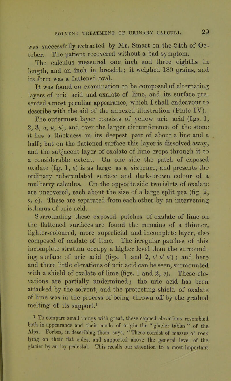 was successfully extracted by Mr. Smart on the 24th of Oc- tober. The patient recovered without a bad symptom. The calculus measured one inch and three eighths in length, and an inch in breadth; it weighed 180 grains, and its form was a flattened oval. It was found on examination to be composed of alternating layers of uric acid and oxalate of lime, and its surface pre- sented a most peculiar appearance, which I shall endeavour to describe with the aid of the annexed illustration (Plate IV). The outermost layer consists of yellow uric acid (figs. 1, 2, 3, u, u, u), and over the larger circumference of the stone it has a thickness in its deepest part of about a line and a half; but on the flattened surface this layer is dissolved away, and the subjacent layer of oxalate of lime crops through it to a considerable extent. On one side the patch of exposed oxalate (fig. 1, o) is as large as a sixpence, and presents the ordinary tuberculated surface and dark-brown colour of a mulberry calculus. On the opposite side two islets of oxalate are uncovered, each about the size of a large split pea (fig. 2, 0, o). These are separated from each other by an intervening isthmus of uric acid. Surrounding these exposed patches of oxalate of lime on the flattened surfaces are found the remains of a thinner, lighter-coloured, more superficial and incomplete layer, also composed of oxalate of lime. The irregular patches of this incomplete stratum occupy a higher level than the surround- ing surface of uric acid (figs. 1 and 2, o' o' o') ; and here and there little elevations of uric acid can be seen, surmounted with a shield of oxalate of lime (figs. 1 and 2, e). These ele- vations are partially undermined; the uric acid has been attacked by the solvent, and the protecting shield of oxalate of lime was in the process of being thrown off by the gradual melting of its support. ^ ^ To compare small things with great, these capped elevations resembled both in appearance and their mode of origin the glacier tables of the Alps. Porbes, in describing them, says, These consist of masses of rock lying on their flat sides, and supported above the general level of the glacier bj an icy pedestal. This recalls our attention to a most important