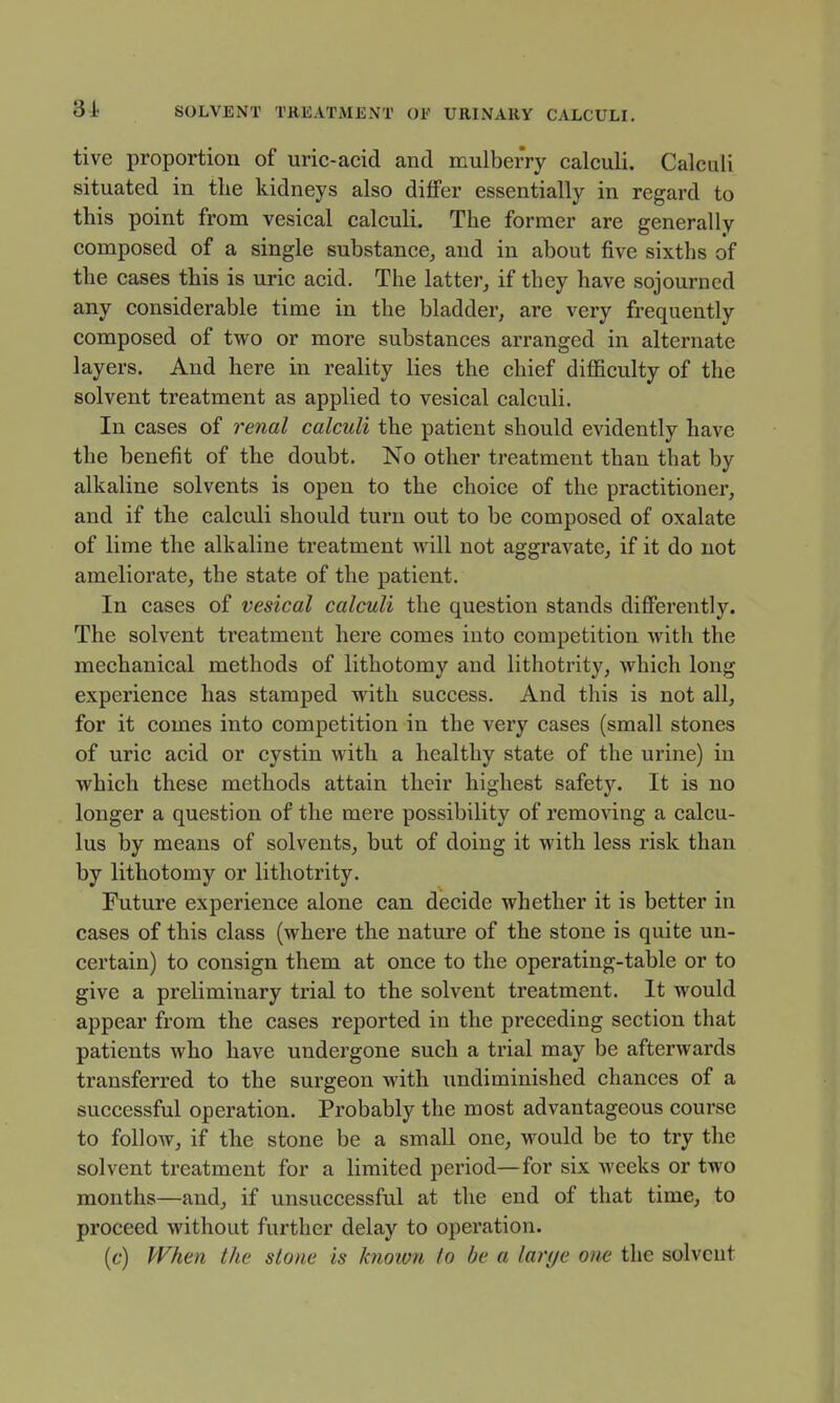 tive proportion of uric-acid and mulberry calculi. Calculi situated in the kidneys also differ essentially in regard to this point from vesical calculi. The former are generally composed of a single substance^ and in about five sixths of the cases this is uric acid. The latter, if they have sojourned any considerable time in the bladder, are very frequently composed of two or more substances arranged in alternate layers. And here in reality lies the chief difficulty of the solvent treatment as applied to vesical calculi. In cases of re^ial calculi the patient should evidently have the benefit of the doubt. No other treatment than that by alkaline solvents is open to the choice of the practitioner, and if the calculi should turn out to be composed of oxalate of lime the alkaline treatment will not aggravate, if it do not ameliorate, the state of the patient. In cases of vesical calculi the question stands differently. The solvent treatment here comes into competition with the mechanical methods of lithotomy and lithotrity, which long experience has stamped with success. And this is not all, for it comes into competition in the very cases (small stones of uric acid or cystin with a healthy state of the urine) in which these methods attain their highest safety. It is no longer a question of the mere possibility of removing a calcu- lus by means of solvents, but of doing it with less risk than by lithotomy or lithotrity. Future experience alone can decide whether it is better in cases of this class (where the nature of the stone is quite un- certain) to consign them at once to the operating-table or to give a preliminary trial to the solvent treatment. It would appear from the cases reported in the preceding section that patients who have undergone such a trial may be afterwards transferred to the surgeon with undiminished chances of a successful operation. Probably the most advantageous course to follow, if the stone be a small one, would be to try the solvent treatment for a limited period—for six weeks or two months—and, if unsuccessful at the end of that time, to proceed without further delay to operation. [c) When the stone is knoivn to be a larye one the solvent