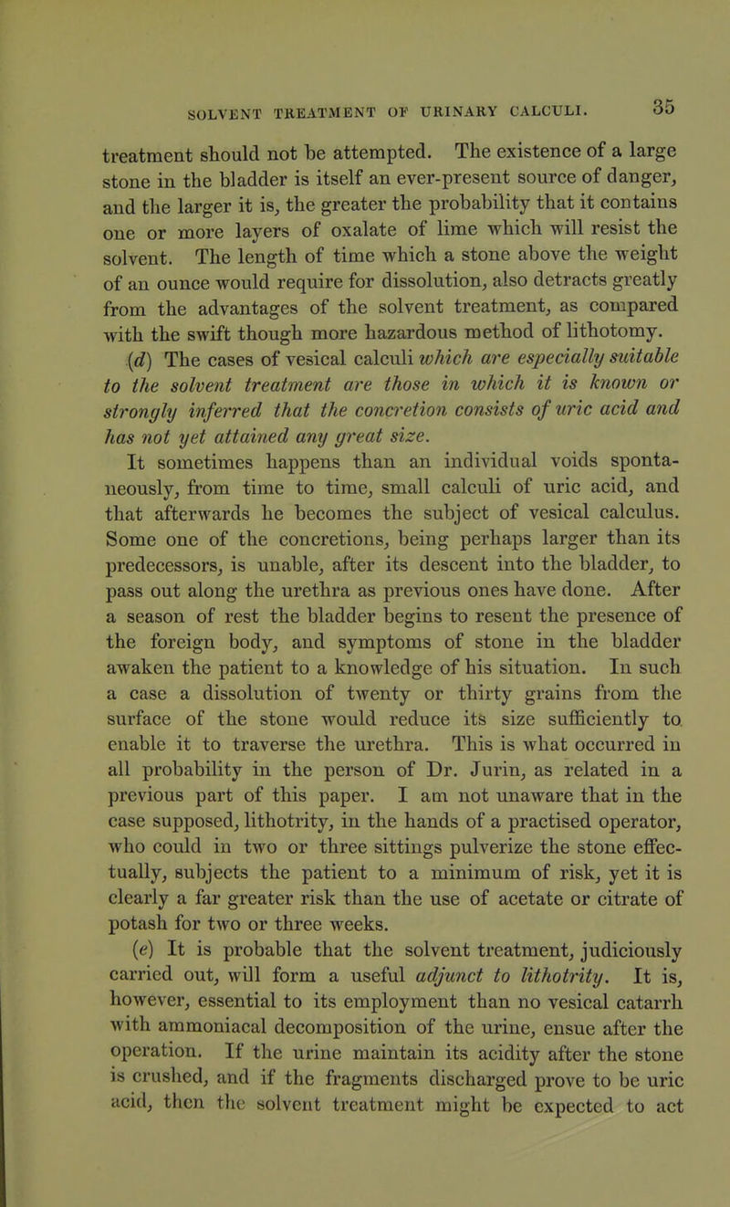 treatment should not be attempted. The existence of a large stone in the bladder is itself an ever-present source of danger, and the larger it is, the greater the probability that it contains one or more layers of oxalate of lime which will resist the solvent. The length of time which a stone above the weight of an ounce would require for dissolution, also detracts greatly from the advantages of the solvent treatment, as compared with the swift though more hazardous method of lithotomy. {d) The cases of vesical calculi which are especially suitable to the solvent treatment are those in which it is known or strongly inferred that the concretion consists of uric acid and has not yet attained any great size. It sometimes happens than an individual voids sponta- neously, from time to time, small calculi of uric acid, and that afterwards he becomes the subject of vesical calculus. Some one of the concretions, being perhaps larger than its predecessors, is unable, after its descent into the bladder, to pass out along the urethra as previous ones have done. After a season of rest the bladder begins to resent the presence of the foreign body, and symptoms of stone in the bladder awaken the patient to a knowledge of his situation. In such a case a dissolution of twenty or thirty grains from the surface of the stone would reduce its size sufficiently to. enable it to traverse the urethra. This is what occurred in all probability in the person of Dr. Jurin, as related in a previous part of this paper. I am not unaware that in the case supposed, lithotrity, in the hands of a practised operator, Avho could in two or three sittings pulverize the stone effec- tually, subjects the patient to a minimum of risk, yet it is clearly a far greater risk than the use of acetate or citrate of potash for two or three weeks. (e) It is probable that the solvent treatment, judiciously carried out, will form a useful adjunct to lithotrity. It is, however, essential to its employment than no vesical catarrh with ammoniacal decomposition of the urine, ensue after the operation. If the urine maintain its acidity after the stone is crushed, and if the fragments discharged prove to be uric acid, then tlic solvent treatment might be expected to act