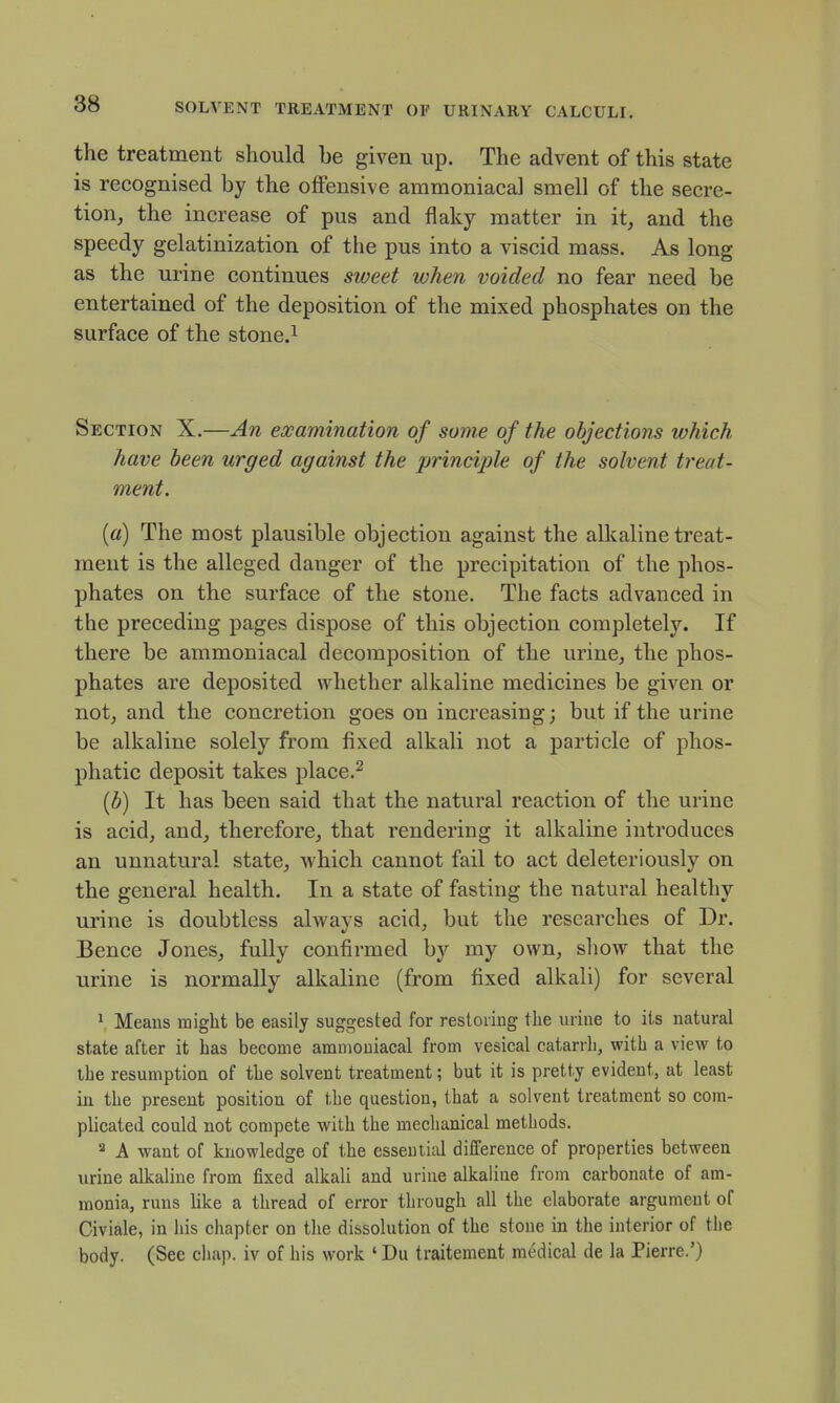 the treatment should be given up. The advent of this state is recognised by the offensive ammoniacal smell of the secre- tion, the increase of pus and flaky matter in it, and the speedy gelatinization of the pus into a viscid mass. As long as the urine continues sweet when voided no fear need be entertained of the deposition of the mixed phosphates on the surface of the stone.i Section X.—An examination of some of the objections which have been urged against the princijjle of the solvent treat- ment. («) The most plausible objection against the alkaline treat- ment is the alleged danger of the precipitation of the phos- phates on the surface of the stone. The facts advanced in the preceding pages dispose of this objection completely. If there be ammoniacal decomposition of the urine, the phos- phates are deposited whether alkaline medicines be given or not, and the concretion goes on increasing; but if the urine be alkaline solely from fixed alkali not a particle of phos- phatic deposit takes place.^ [b) It has been said that the natural reaction of the urine is acid, and, therefore, that rendering it alkaline introduces an unnatural state, which cannot fail to act deleter!ously on the general health. In a state of fasting the natural healthy urine is doubtless always acid, but the researches of Dr. Bence Jones, fully confirmed by my own, show that the urine is normally alkaline (from fixed alkali) for several ^ Means might be easily suggested for restoring the urine to its natural state after it has become ammoniacal from vesical catarrh, with a view to the resumption of the solvent treatment; but it is pretty evident, at least in the present position of the question, that a solvent treatment so com- plicated could not compete with the mechanical methods. 2 A want of knowledge of the essential difference of properties between urine alkaline from fixed alkali and urine alkaline from carbonate of am- monia, runs like a thread of error through all the elaborate argument of Civiale, in his chapter on tlie dissolution of the stone in the interior of the body. (See chap, iv of his work ' Du traitement medical de la Pierre.')