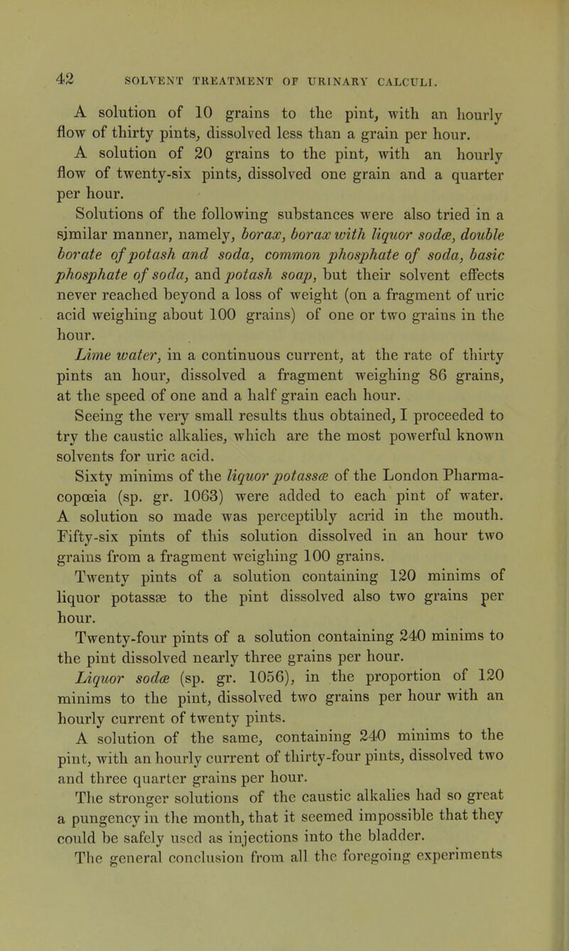 A solution of 10 grains to the pint, with an hourly flow of thirty pints^ dissolved less than a grain per hour. A solution of 20 grains to the pint, with an hourly flow of twenty-six pints,, dissolved one grain and a quarter per hour. Solutions of the following substances were also tried in a similar manner, namely, borax, borax with liquor sodce, double borate of potash and soda, common phosphate of soda, basic phosphate of soda, and potash soap, but their solvent efifects never reached beyond a loss of weight (on a fragment of ui*ic acid weighing about 100 grains) of one or two grains in the hour. Lime water, in a continuous current, at the rate of thirty pints an hour, dissolved a fragment weighing 86 grains, at the speed of one and a half grain each hour. Seeing the very small results thus obtained, I proceeded to try the caustic alkalies, which are the most powerful known solvents for uric acid. Sixty minims of the liquor potasses of the London Pharma- copoeia (sp. gr. 1063) were added to each pint of water. A solution so made was perceptibly acrid in the mouth. Fifty-six pints of this solution dissolved in an hour two grains from a fragment weighing 100 grains. Twenty pints of a solution containing 120 minims of liquor potasste to the pint dissolved also two grains per hour. Twenty-four pints of a solution containing 240 minims to the pint dissolved nearly three grains per hour. Liquor soda (sp. gr. 1056), in the proportion of 120 minims to the pint, dissolved two grains per hour with an hourly current of twenty pints. A solution of the same, containing 240 minims to the pint, with an hourly current of thirty-four pints, dissolved two and three quarter grains per hour. The stronger solutions of the caustic alkalies had so great a pungency in the month, that it seemed impossible that they could be safely used as injections into the bladder. The general conclusion from all the foregoing experiments