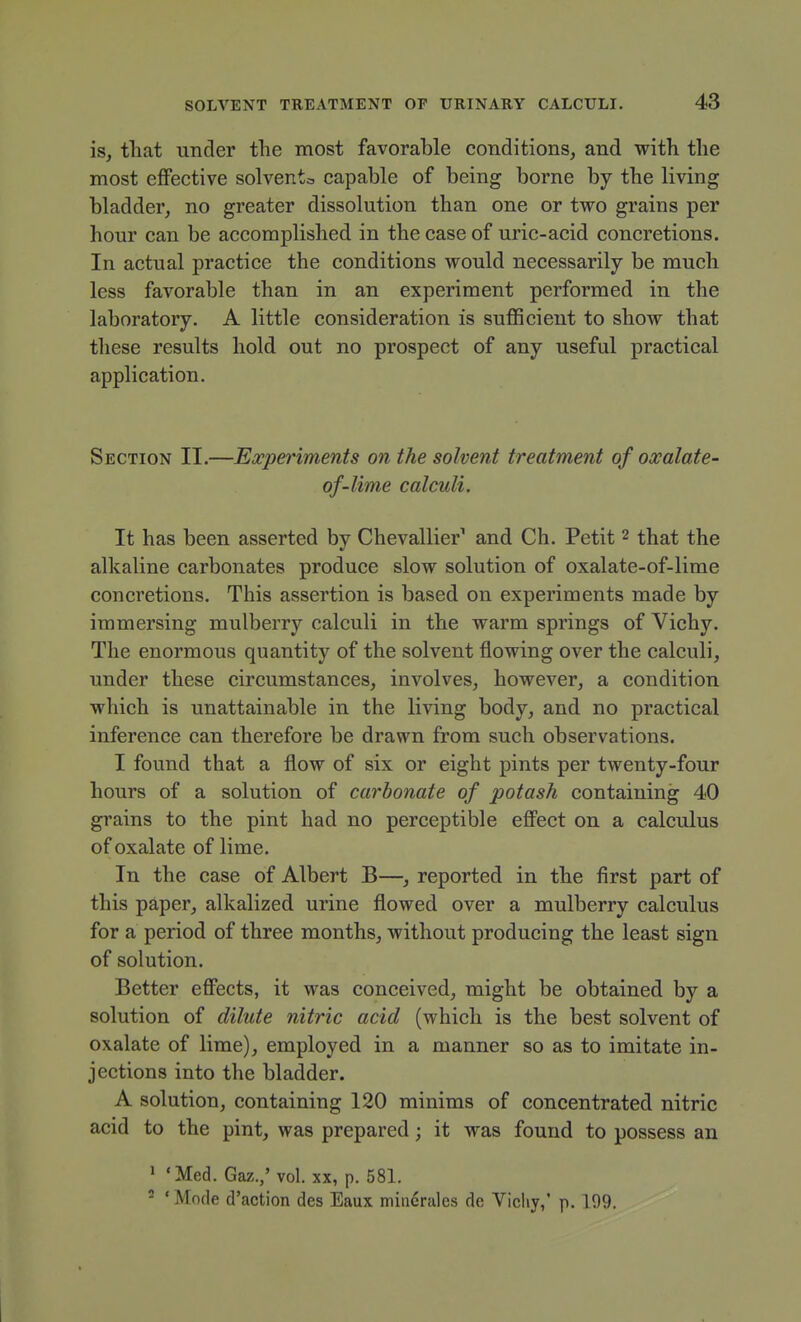 is, that under the most favorable conditions, and with the most effective solventa capable of being borne by the living bladder, no greater dissolution than one or two grains per hour can be accomplished in the case of uric-acid concretions. In actual practice the conditions would necessarily be much less favorable than in an experiment performed in the laboratory. A little consideration is sufficient to show that these results hold out no prospect of any useful practical application. Section II.—Experiments on the solvent treatment of oxalate- of-lime calculi. It has been asserted by Chevallier' and Ch. Petit 2 that the alkaline carbonates produce slow solution of oxalate-of-lime concretions. This assertion is based on experiments made by immersing mulberry calculi in the warm springs of Vichy. The enormous quantity of the solvent flowing over the calculi, under these circumstances, involves, however, a condition which is unattainable in the living body, and no practical inference can therefore be drawn from such observations, I found that a flow of six or eight pints per twenty-four hours of a solution of carbonate of potash containing 40 grains to the pint had no perceptible eflFect on a calculus of oxalate of lime. In the case of Albert B—, reported in the first part of this paper, alkalized urine flowed over a mulberry calculus for a period of three months, without producing the least sign of solution. Better efiPects, it was conceived, might be obtained by a solution of dilute nitric acid (which is the best solvent of oxalate of lime), employed in a manner so as to imitate in- jections into the bladder. A solution, containing 120 minims of concentrated nitric acid to the pint, was prepared; it was found to possess an ' 'Med. Gaz.,' vol. xx, p. 581. - ' Mode d'action des Eaux minerales de Vicliy,' p. 199.