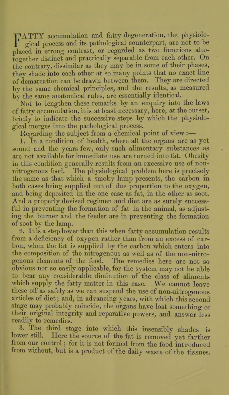 FATTY accumulation and fatty degeneration, the physiolo- gical process and its pathological counterpart, are not to be placed in strong contrast, or regarded as two functions alto- too-ether distinct and practically separable from each other. On the contrary, dissimilar as they may be in some of their phases, they shade into each other at so many points that no exact line of demarcation can be drawn between them. They are directed by the same chemical principles, and the results, as measured by the same anatomical rules, are essentially identical. Not to lengthen these remarks by an enquiry into the laws of fatty accumulation, it is at least necessary, here, at the outset, briefly to indicate the successive steps by which the physiolo- gical merges into the pathological process. Regarding the subject from a chemical point of view:— 1. In a condition of health, where all the organs are as yet sound and the years few, only such alimentary substances as are not available for immediate use are turned into fat. Obesity in this condition generally results from an excessive use of non- nitrogenous food. The physiological problem here is precisely the same as that which a smoky lamp presents, the carbon in both cases being supplied out of due proportion to the oxygen, and being deposited in the one case as fat, in the other as soot. And a properly devised regimen and diet are as surely success- ful in preventing the formation of fat in the animal, as adjust- ing the burner and the feeder are in preventing the formation of soot by the lamp. 2. It is a step lower than this when fatty accumulation results from a deficiency of oxygen rather than from an excess of car- bon, when the fat is supplied by the carbon which enters into the composition of the nitrogenous as well as of the non-nitro- genous elements of the food. The remedies here are not so obvious nor so easily applicable, for the system may not be able to bear any considerable diminution of the class of aliments which supply the fatty matter in this case. We cannot leave these off as safely as we can suspend the use of non-nitrogenous articles of diet; and, in advancing years, with which this second stage may probably coincide, the organs have lost something ot their original integrity and reparative powers, and answer less readily to remedies. 3. The third stage into which this insensibly shades is lower still. Here the source of the fat is removed yet farther from our control; for it is not formed from the food introduced from without, but is a product of the daily waste of the tissues.