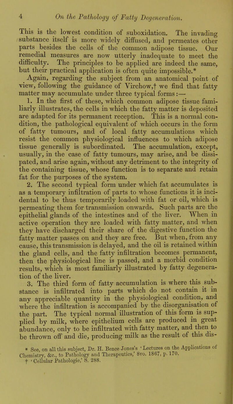 This is the lowest condition of suboxidation. The invading /substance itself is more widely diffused, and permeates other parts besides the cells of the common adipose tissue. Our remedial measures are now utterly inadequate to meet the difficulty. The principles to be applied are indeed the same, but their practical application is often quite impossible,* ^ Again, regarding the subject from an anatomical point of view, following the guidance of Virchow,t we find that fatty matter may accumulate under three typical forms:— 1. In the first of these, which common adipose tissue fami- liarly illustrates, the cells in which the fatty matter is deposited are adapted for its permanent reception. This is a normal con- dition, the pathological equivalent of which occurs in the form of fatty tumours, and of local fatty accumulations which resist the common physiological influences to which adipose tissue generally is subordinated. The accumulation, except, usually, in the case of fatty tumours, may arise, and be dissi- pated, and arise again, without any detriment to the integrity of the containing tissue, whose function is to separate and retain fat for the purposes of the system. 2. The second typical form under which fat accumulates is as a temporary infiltration of parts to whose functions it is inci- dental to be thus temporarily loaded Avith fat or oil, which is permeating them for transmission onwards. Such parts are the epithelial glands of the intestines and of the liver. When in active operation they are loaded with fatty matter, and when they have discharged their share of the digestive function the fatty matter passes on and they are free. But when, from any cause, this transmission is delayed, and the oil is retained within the gland cells, and the fatty infiltration becomes permanent, then the physiological line is passed, and a morbid condition results, which is most familiarly illustrated by fatty degenera- tion of the liver. 3. The third form of fatty accumulation is where this sub- stance is infiltrated into parts which do not contain it in any appreciable quantity in the physiological condition, and where the infiltration is accompanied by the disorganisation of the part. The typical normal illustration of this form is sup- plied by milk, where epithelium cells are produced in great abundance, only to be infiltrated with fatty matter, and then to be thrown off and die, producing milk as the result of this dis- * See, on all this subject, Dr. H. Bence Jones's ' Lectures on the Applications of Chemistry, &c., to Pathology and Tlierapeutics,' 8vo. 1867, p- 170. t ' Cellular Pathologie,' S. 288.