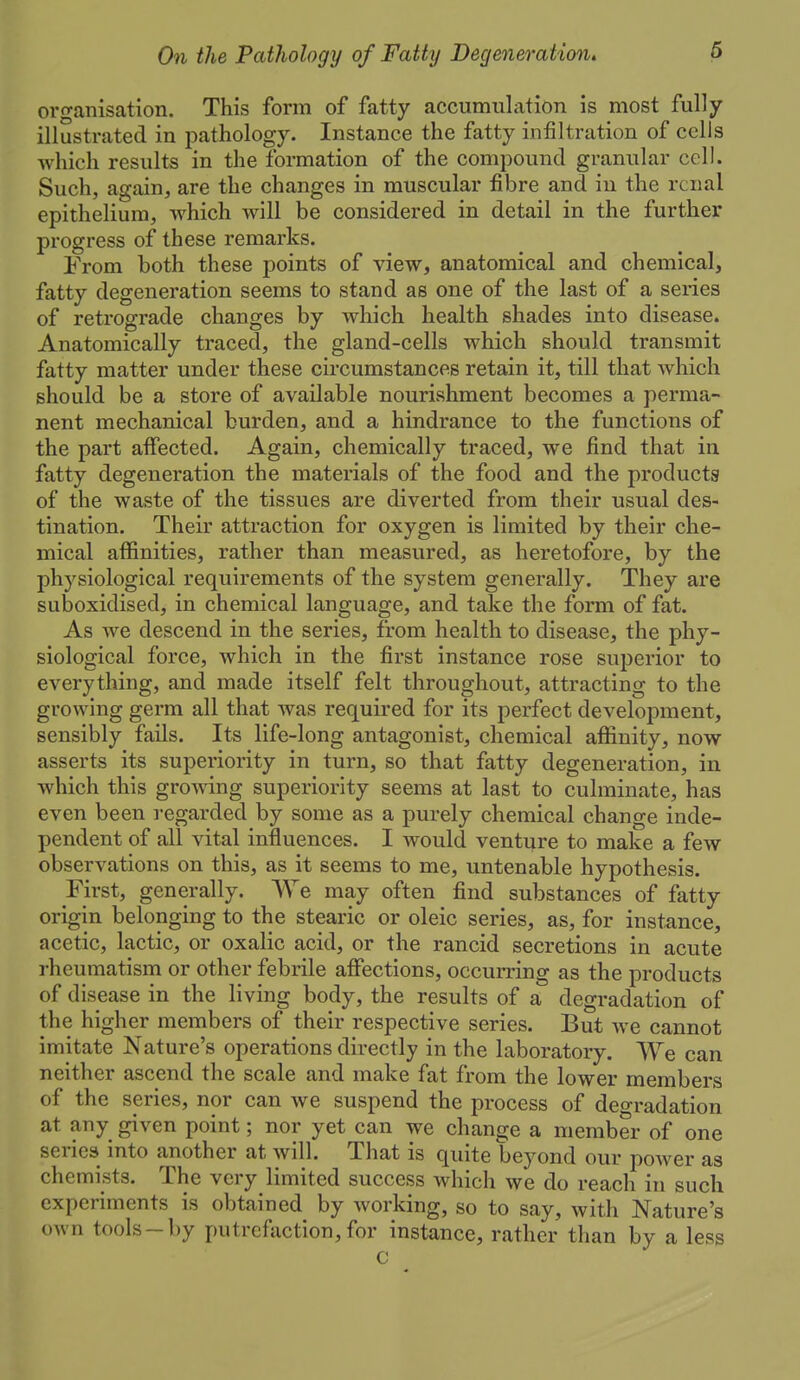 organisation. This form of fatty accumulation is most fully illustrated in pathology. Instance the fatty infiltration of cells which results in the formation of the compound granular cell. Such, again, are the changes in muscular fibre and in the renal epithelium, which will be considered in detail in the further progress of these remarks. From both these points of view, anatomical and chemical, fatty degeneration seems to stand as one of the last of a series of retrograde changes by which health shades into disease. Anatomically traced, the gland-cells which should transmit fatty matter under these circumstances retain it, till that which should be a store of available nourishment becomes a perma- nent mechanical burden, and a hindrance to the functions of the part afiected. Again, chemically traced, we find that in fatty degeneration the materials of the food and the products of the waste of the tissues are diverted from their usual des- tination. Their attraction for oxygen is limited by their che- mical affinities, rather than measured, as heretofore, by the physiological requirements of the system generally. They are suboxidised, in chemical language, and take the form of fat. As we descend in the series, from health to disease, the phy- siological force, which in the first instance rose superior to everything, and made itself felt throughout, attracting to the growing germ all that was required for its perfect development, sensibly fails. Its life-long antagonist, chemical affinity, now asserts its superiority in turn, so that fatty degeneration, in which this growing superiority seems at last to culminate, has even been regarded by some as a purely chemical change inde- pendent of all vital influences. I would venture to make a few observations on this, as it seems to me, untenable hypothesis. First, generally. We may often find substances of fatty origin belonging to the stearic or oleic series, as, for instance, acetic, lactic, or oxalic acid, or the rancid secretions in acute rheumatism or other febrile affections, occurring as the products of disease in the living body, the results of a degradation of the higher members of their respective series. But we cannot imitate Nature's operations directly in the laboratory. We can neither ascend the scale and make fat from the lower members of the series, nor can we suspend the process of degradation at any given point; nor yet can we change a member of one series into another at will. That is quite beyond our power as chemists. The very limited success which we do reach in such experiments is obtained by working, so to say, with Nature's o^vn tools-by putrefaction, for instance, rather than by a less c