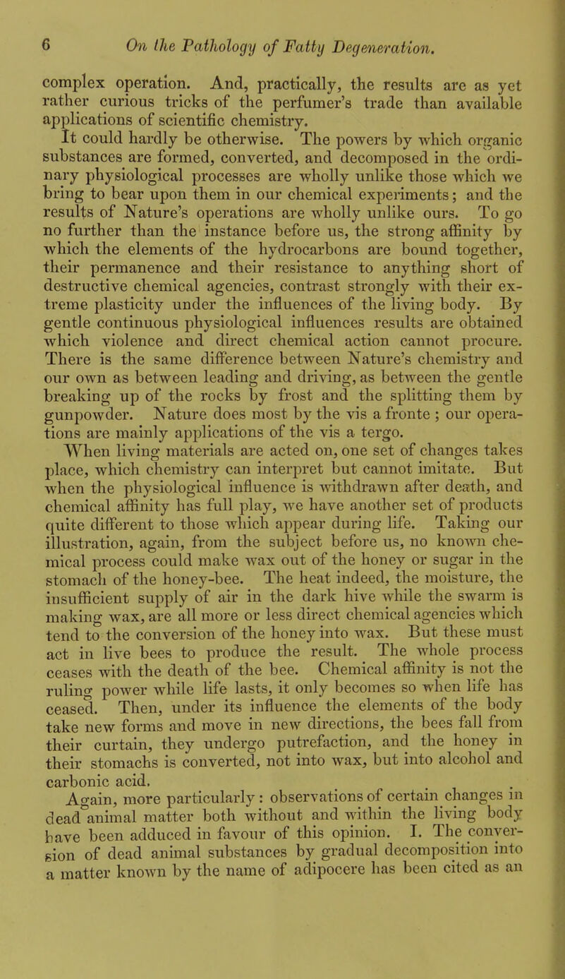 complex operation. And, practically, the results are as yet rather curious tricks of the perfumer's trade than available applications of scientific chemistry. It could hardly be otherwise. The powers by which organic substances are formed, converted, and decomposed in the ordi- nary physiological processes are wholly unlike those which we bring to bear upon them in our chemical experiments; and the results of Nature's operations are Avholly unlike ours. To go no further than the instance before us, the strong affinity by which the elements of the hydrocarbons are bound together, their permanence and their resistance to anything short of destructive chemical agencies, contrast strongly with their ex- treme plasticity under the influences of the living body. By gentle continuous physiological influences results are obtained which violence and direct chemical action cannot procure. There is the same difference between Nature's chemistry and our own as between leading and driving, as between the gentle breaking up of the rocks by frost and the splitting them by gunpowder. Nature does most by the vis a fronte ; our opera- tions are mainly applications of the vis a tergo. When living materials are acted on, one set of changes takes place, which chemistry can interpret but cannot imitate. But when the physiological influence is withdraAvn after death, and chemical affinity has full play, we have another set of products quite different to those which appear during life. Taking our illustration, again, from the subject before us, no known che- mical process could make wax out of the honey or sugar in the stomach of the honey-bee. The heat indeed, the moisture, the insufficient supply of air in the dark hive while the swarm is making wax, are all more or less direct chemical agencies which tend to the conversion of the honey into wax. But these must act in live bees to produce the result. The whole process ceases with the death of the bee. Chemical affinity is not the rulino- power while life lasts, it only becomes so when life has ceased. Then, under its influence the elements of the body take new forms and move in new directions, the bees fall from their curtain, they undergo putrefaction, and the honey in their stomachs is converted, not into wax, but into alcohol and carbonic acid. Again, more particularly: observations of certain changes m dead°animal matter both without and within the living body have been adduced in favour of this opinion. I. The conyer- gion of dead animal substances by gradual decomposition into a matter known by the name of adipocere has been cited as an