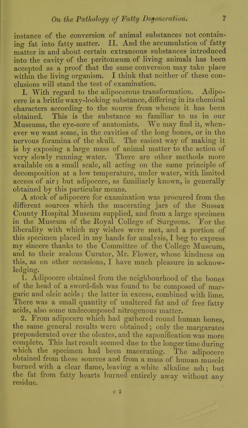 instance of the conversion of animal substances not contain- ing fat into fatty matter. II. And the accumulation of fatty matter in and about certain extraneous substances introduced into the cavity of the peritonajum of living animals has been accepted as a proof that the same conversion may take place Avithin the living organism. I think that neither of these con- clusions will stand the test of examination. I. With regard to the adipocerous transformation. Adipo- cere is a brittle waxy-looking substance, differing in its chemical characters according to the source from whence it has been obtained. This is the substance so familiar to us in our Museums, the eye-sore of anatomists. We may find it, when- ever we want some, in the cavities of the long bones, or in the nervous foramina of the skull. The easiest Avay of making it is by exposing a large mass of animal matter to the action of very slowly running water. There are other methods more available on a small scale, all acting on the same principle of decomposition at a Ioav temperature. Under water, with limited access of air; but adipocere, as familiarly known, is generally obtained by this particular means. A stock of adipocere for examination was procured from the different sources which the macerating jars of the Sussex County Hospital Museum supplied, and from a large specimen in the Museum of the Royal College of Surgeons. For the liberality with which my wishes were met, and a portion of this specimen placed in my hands for analysis, I beg to express my sincere thanks to the Committee of the College Museum, and to their zealous Curator, Mr. Flower, whose kindness on this, as on other occasions, I have much pleasure in acknow- ledging. 1. Adipocere obtained from the neighbourhood of the bones of the head of a sword-fish was found to be composed of mar- garic and oleic acids; the latter in excess, combined with lime. There was a small quantity of unaltered fat and of free fatty acids, also some undecomposed nitrogenous matter. 2. From adipocere which had gathered round human bones, the same general results were obtained; only the margarates preponderated over the oleates, and the saponification was more complete. This last result seemed due to the longer time durino- which the specimen had been macerating. The adipocere obtained from these sources and from a mass of human muscle burned with a clear flame, leaving a white alkaline ash; but the fat from fatty hearts burned entirely away witliout any residue. c 2