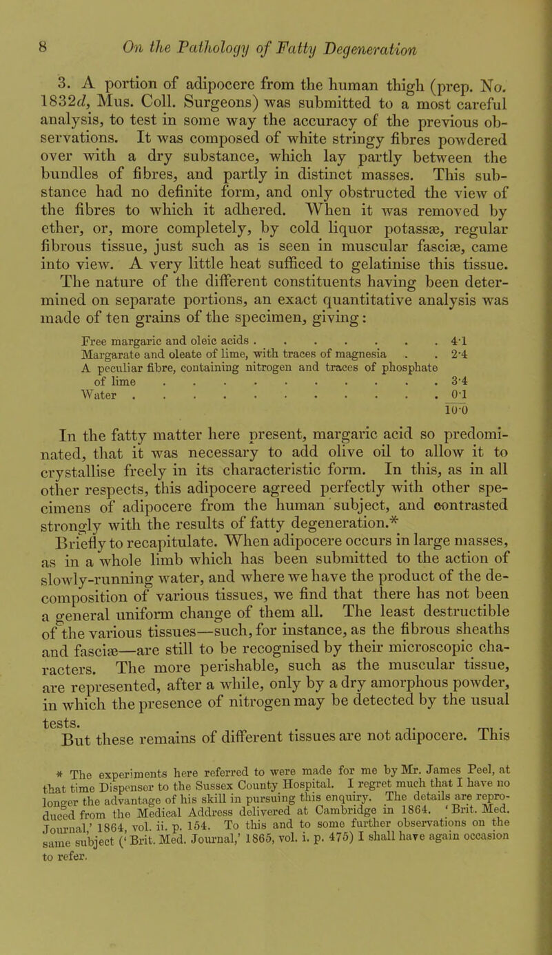3. A portion of adipocere from the human thigh (prep. No. 1832(7, Mus. Coll. Surgeons) was submitted to a most careful analysis, to test in some way the accuracy of the previous ob- servations. It was composed of white stringy fibres powdered over with a dry substance, which lay partly between the bundles of fibres, and partly in distinct masses. This sub- stance had no definite form, and only obstructed the view of the fibres to which it adhered. When it was removed by ether, or, more completely, by cold liquor potassaj, regular fibrous tissue, just such as is seen in muscular fascias, came into view. A very little heat sufficed to gelatinise this tissue. The nature of the different constituents having been deter- mined on separate portions, an exact quantitative analysis was made of ten grains of the specimen, giving: Free margaric and oleic acids ....... 41 Margarate and oleate of lime, with traces of magnesia . . 2*4 A peculiar fibre, containing nitrogen and traces of phosphate of lime .......... 3*4 Water ^ 10-0 In the fatty matter here present, margaric acid so predomi- nated, that it Avas necessary to add olive oil to allow it to crystallise freely in its characteristic form. In this, as in all other respects, this adipocere agreed perfectly with other spe- cimens of adipocere from the human subject, and contrasted strongly with the results of fatty degeneration.^ Briefly to recapitulate. When adipocere occurs in large masses, as in a whole limb which has been submitted to the action of slowly-running water, and where we have the product of the de- composition of various tissues, we find that there has not been a general uniform change of them all. The least destructible of the various tissues—such, for instance, as the fibrous sheaths and fascia—are still to be recognised by their microscopic cha- racters. The more perishable, such as the muscular tissue, are represented, after a while, only by a dry amorphous powder, in which the presence of nitrogen may be detected by the usual tests. But these remains of different tissues are not adipocere. This * The experiments here referred to were made for me by Mr. James Peel, at that time Dispenser to the Sussex County Hospital, I regret much that I have no loncer the advantage of his skill in pursuing this enquiry. The details are repro- duced from the Medical Address delivered at Cambridge m 1864. ' Brit. Med. Journal' 1864 vol. ii. p. 154. To this and to some further observations on the same ki'bject ('Brit. Med. Joiirnal,' 1865, vol. i. p. 475) I shall have again occasion to refer.