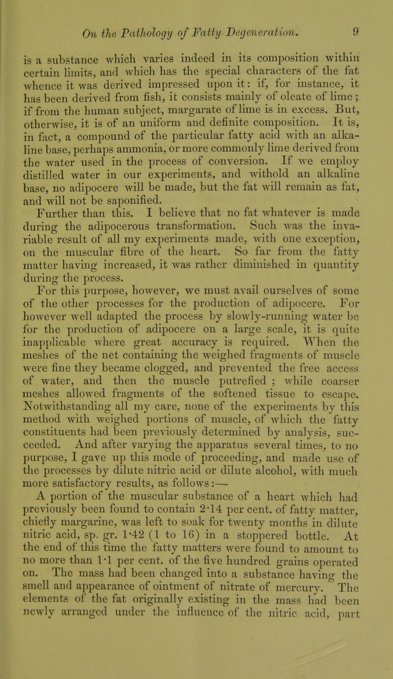 is a substance which varies indeed in its composition within certain limits, and which has the special characters of the fat whence it was derived impressed upon it: if, for instance, it has been derived from fish, it consists mainly of oleate of lime ; if from the human subject, margarate of lime is in excess. But, otherwise, it is of an uniform and definite composition. It is, in fact, a compound of the particular fatty acid with an alka- line base, perhaps ammonia, or more commonly lime derived from the water used in the process of conversion. If Ave employ distilled water in our experiments, and withold an alkaline base, no adipocere will be made, but the fat will remain as fat, and will not be saponified. Further than this. I believe that no fat whatever is made during the adipocerous transformation. Such was the inva- riable result of all my experiments made, with one exception, on the muscular fibre of the heart. So far from the fatty matter having increased, it was rather diminished in quantity during the process. For this purpose, however, we must avail ourselves of some of the other processes for the production of adipocere. For however well adapted the process by slowly-running water be for the production of adipocere on a large scale, it is quite inapplicable where great accuracy is required. When the meshes of the net containing the weighed fragments of muscle were fine they became clogged, and prevented the free access of water, and then the muscle putrefied ; while coarser meshes allowed fragments of the softened tissue to escape. Notwithstanding all my care, none of the experiments by this method with weighed portions of muscle, of which the fatty constituents had been previously determined by analysis, suc- ceeded. And after varying the apparatus several times, to no purpose, I gave up this mode of proceeding, and made use of the processes by dilute nitric acid or dilute alcohol, with much more satisfactory results, as follows:— A portion of the muscular substance of a heart which had previously been found to contain 2*14 per cent, of fatty matter, chiefly margarine, was left to soak for twenty months in dilute nitric acid, sp. gr. 1-42 (1 to 16) in a stoppered bottle. At the end of this time the fatty matters were found to amount to no more than 1*1 per cent, of the five hundred grains operated on. The mass had been changed into a substance having the smell and appearance of ointment of nitrate of mercury. The elements of the fat originally existing in the mass had been newly arranged under the influence of the nitric acid, part