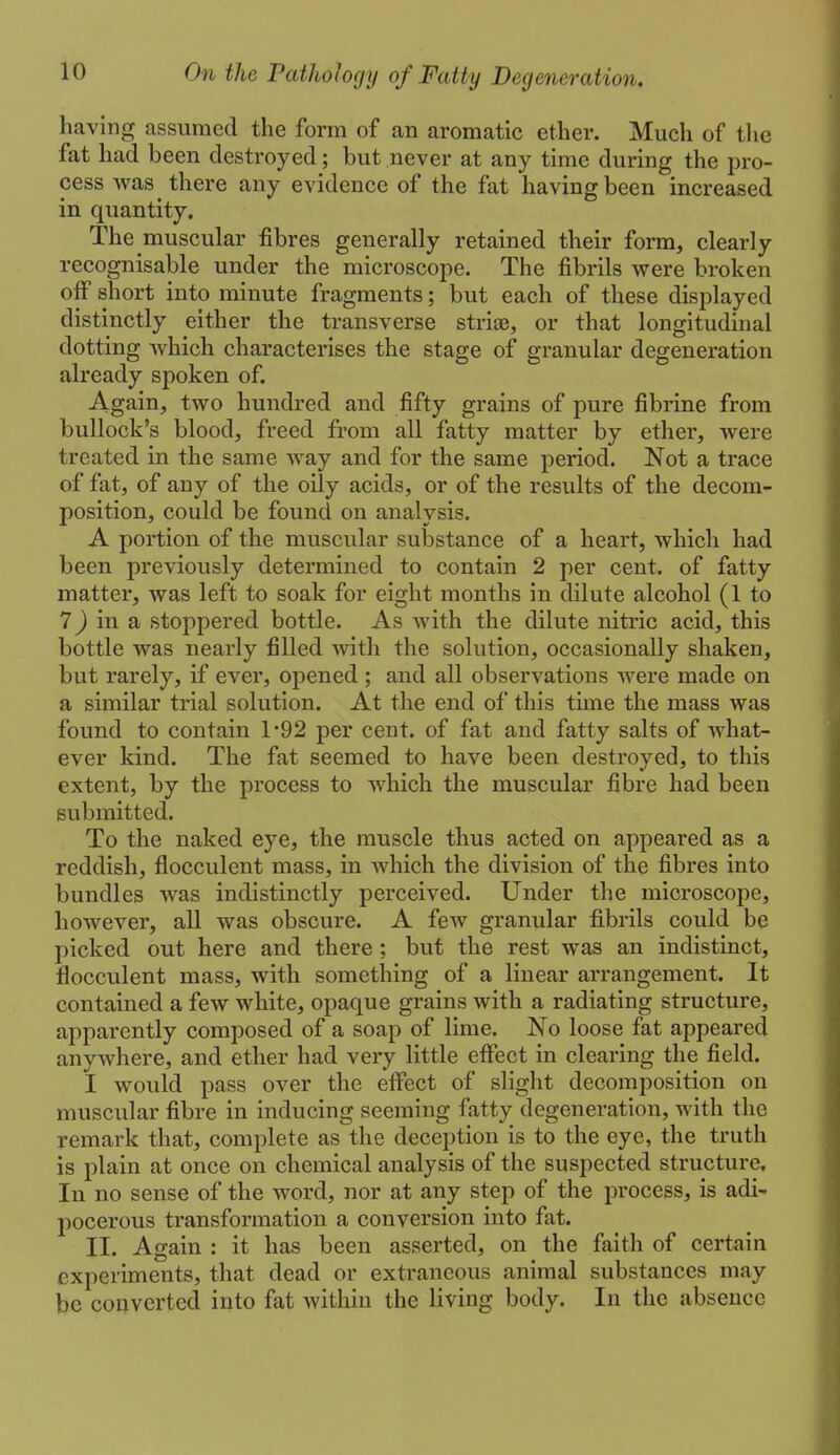 having assumed the form of an aromatic ether. Much of tlie fat had been destroyed; but never at any time during the pro- cess was there any evidence of the fat having been increased in quantity. The muscular fibres generally retained their form, clearly recognisable under the microscope. The fibrils were broken off short into minute fragments; but each of these displayed distinctly either the transverse striae, or that longitudinal dotting which characterises the stage of granular degeneration already spoken of. Again, two hundred and fifty grains of pure fibrine from bullock's blood, freed from all fatty matter by ether, were treated in the same way and for the same period. Not a trace of fat, of any of the oily acids, or of the results of the decom- position, could be found on analysis. A portion of the muscular substance of a heart, which had been previously determined to contain 2 per cent, of fatty matter, was left to soak for eight months in dilute alcohol (1 to 7 J in a stoppered bottle. As with the dilute nitric acid, this bottle was nearly filled with the solution, occasionally shaken, but rarely, if ever, opened ; and all observations were made on a similar trial solution. At the end of this time the mass was found to contain 1'92 per cent, of fat and fatty salts of what- ever kind. The fat seemed to have been destroyed, to this extent, by the process to which the muscular fibre had been submitted. To the naked eye, the muscle thus acted on appeared as a reddish, flocculent mass, in which the division of the fibres into bundles was indistinctly perceived. Under the microscope, however, all was obscure. A few granular fibrils could be picked out here and there ; but the rest was an indistinct, flocculent mass, with something of a linear arrangement. It contained a few white, opaque grains with a radiating structure, apparently composed of a soap of lime. No loose fat appeared anywhere, and ether had very little effect in clearing the field. I would pass over the effect of slight decomposition on muscular fibre in inducing seeming fatty degeneration, with the remark that, complete as the deception is to the eye, the truth is plain at once on chemical analysis of the suspected structure. In no sense of the word, nor at any step of the process, is adi- pocerous transformation a conversion into fat. II. Again : it has been asserted, on the faith of certain experiments, that dead or extraneous animal substances may be converted into fat within the living body. In the absence