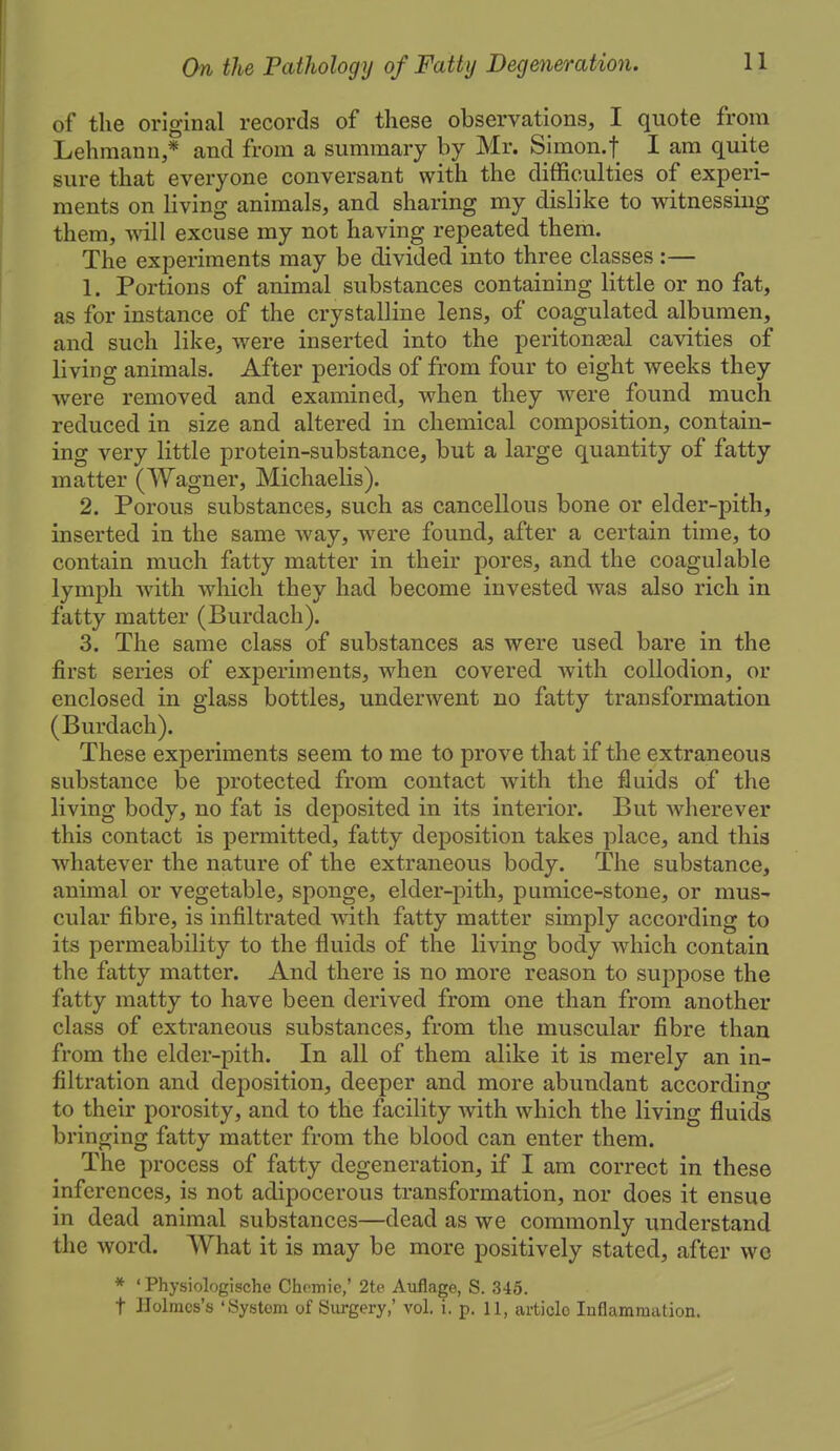 of the original records of these observations, I quote from Lehraann,* and from a summary by Mr. Simon.f I am quite sure that everyone conversant with the difficulties of experi- ments on living animals, and sharing my dislike to witnessing them, will excuse my not having repeated them. The experiments may be divided into three classes :— 1. Portions of animal substances containing little or no fat, as for instance of the crystalline lens, of coagulated albumen, and such like, were inserted into the peritonasal cavities of living animals. After periods of from four to eight weeks they were removed and examined, when they were found much reduced in size and altered in chemical composition, contain- ing very little protein-substance, but a large quantity of fatty matter (Wagner, Michaelis). 2. Porous substances, such as cancellous bone or elder-pith, inserted in the same way, were found, after a certain time, to contain much fatty matter in their pores, and the coagulable lymph Avith which they had become invested was also rich in fatty matter (Burdach). 3. The same class of substances as were used bare in the first series of experiments, when covered with collodion, or enclosed in glass bottles, underwent no fatty transformation (Burdach). These experiments seem to me to prove that if the extraneous substance be protected from contact with the fluids of the living body, no fat is deposited in its interior. But wherever this contact is permitted, fatty deposition takes place, and this whatever the nature of the extraneous body. The substance, animal or vegetable, sponge, elder-pith, pumice-stone, or mus- cular fibre, is infiltrated -with fatty matter simply according to its permeability to the fluids of the living body which contain the fatty matter. And there is no more reason to suppose the fatty matty to have been derived from one than from another class of extraneous substances, from the muscular fibre than from the elder-pith. In all of them alike it is merely an in- filtration and deposition, deeper and more abundant according to their porosity, and to the facility with which the living fluids bringing fatty matter from the blood can enter them. The process of fatty degeneration, if I am correct in these inferences, is not adipocerous transformation, nor does it ensue in dead animal substances—dead as we commonly understand the word. What it is may be more positively stated, after wo * ' Physiologische Chcmie,' 2te Auflage, S. 345. t ]Iolraos's 'System of Surgery,' vol. i. p. 11, article Inflammation.