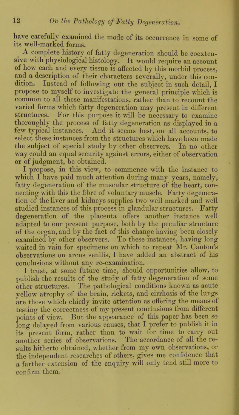 have carefully examined the mode of its occurrence in some of its well-marked forms. ^ A complete history of fatty degeneration should be coexten- sive with physiological histology. It would require an account of how each and every tissue is affected by this morbid process, and a description of their characters severally, under this con- dition. Instead of following out the subject in such detail, I propose to myself to investigate the general principle which is common to all these manifestations, rather than to recount the varied forms which fatty degeneration may present in different structures. For this purpose it will be necessary to examine thoroughly the process of fatty degeneration as displayed in a few typical instances. And it seems best, on all accounts, to select these instances from the structures which have been made the subject of special study by other observers. In no other way could an equal security against errors, either of observation or of judgment, be obtained. I propose, in this view, to commence with the instance to which I have paid much attention during many years, namely, fatty degeneration of the muscular structure of the heart, con- necting with this the fibre of voluntary muscle. Fatty degenera- tion of the liver and kidneys supplies two Avell marked and well studied instances of this process in glandular structures. Fatty degeneration of the placenta offers another instance well adapted to our present purpose, both by the peculiar structure of the organ, and by the fact of this change having been closely examined by other observers. To these instances, having long waited in vain for specimens on which to repeat Mr. Canton's observations on arcus senilis, I have added an abstract of his conclusions without any re-examination. I trust, at some future time, should opportunities allow, to publish the results of the study of fatty degeneration of some other structures. The pathological conditions known as acute yellow atrophy of the brain, rickets, and cirrhosis of the lungs are those which chiefly invite attention as offering the means of testing the correctness of my present conclusions from different points of view. But the appearance of this paper has been so long delayed from various causes, that I prefer to publish it in its present form, rather than to wait for time to carry out another series of observations. The accordance of all the re- sults hitherto obtained, whether from my own observations, or the independent researches of others, gives me confidence that a farther extension of the enquiry will only tend still more to confirm them.