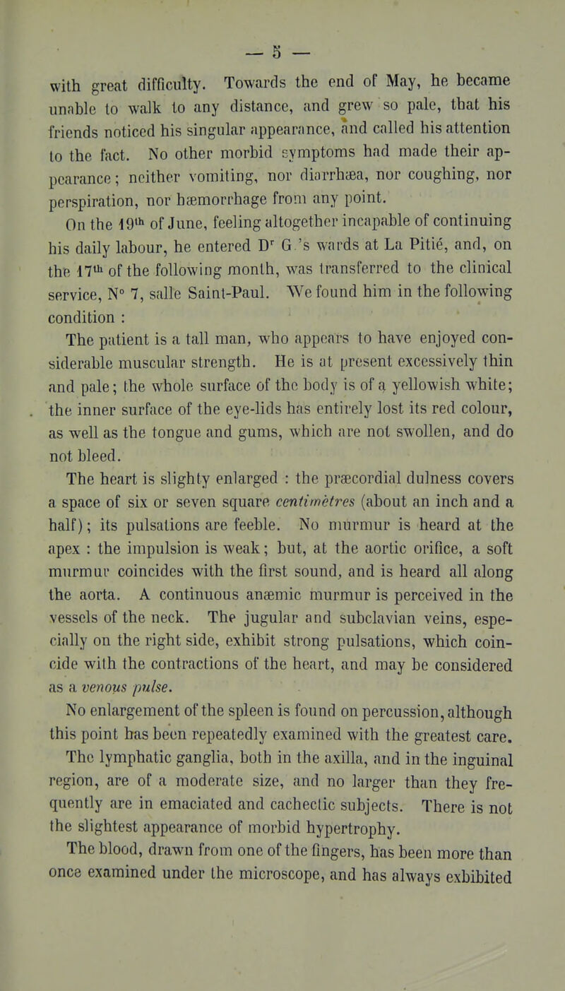 with great difficulty. Towards the end of May, he became unable to walk to any distance, and grew so pale, that his friends noticed his singular appearance, and called his attention to the fact. No other morbid symptoms had made their ap- pearance ; neither vomiting, nor diarrhiBa, nor coughing, nor perspiration, nor haemorrhage from any point. On the 19'^ of June, feeling altogether incapable of continuing his daily labour, he entered G's wards at La Pitie, and, on the il^ of the following month, was transferred to the clinical service, N° 7, salle Saint-Paul. We found him in the following condition : The patient is a tall man, who appears to have enjoyed con- siderable muscular strength. He is at present excessively thin and pale; the whole surface of the body is of ^ yellowish white; the inner surface of the eye-lids has entirely lost its red colour, as well as the tongue and gums, which are not swollen, and do not bleed. The heart is slighty enlarged : the praecordial dulness covers a space of six or seven square centimetres (about an inch and a half); its pulsations are feeble. No murmur is heard at the apex : the impulsion is weak; but, at the aortic orifice, a soft murmur coincides with the first sound, and is heard all along the aorta. A continuous anaemic murmur is perceived in the vessels of the neck. The jugular and subclavian veins, espe- cially on the right side, exhibit strong pulsations, which coin- cide with the contractions of the heart, and may be considered as a venous pulse. No enlargement of the spleen is found on percussion, although this point has been repeatedly examined with the greatest care. The lymphatic ganglia, both in the axilla, and in the inguinal region, are of a moderate size, and no larger than they fre- quently are in emaciated and cachectic subjects. There is not the slightest appearance of morbid hypertrophy. The blood, drawn from one of the fingers, has been more than once examined under the microscope, and has always exhibited