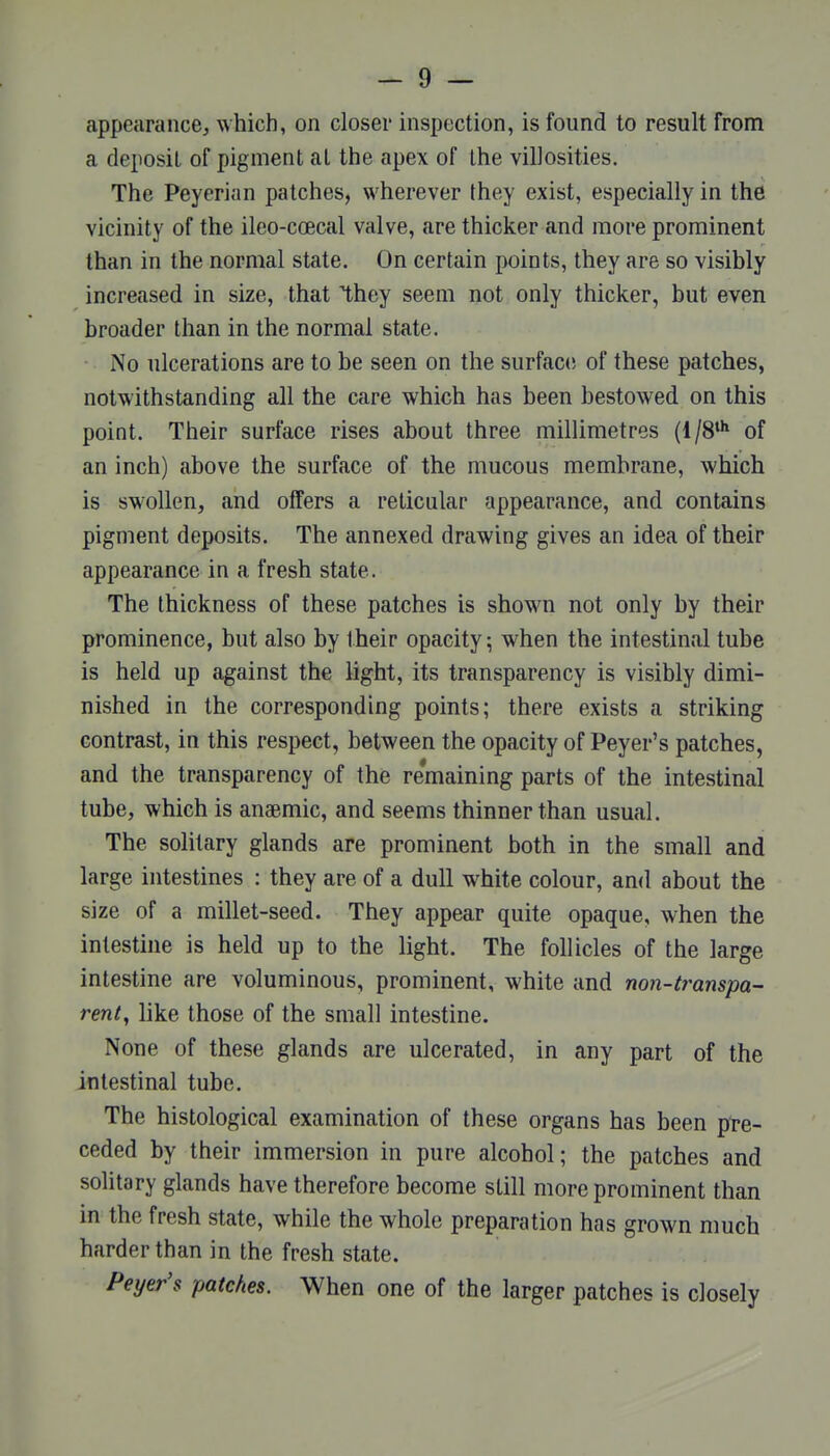 appearance^ which, on closer inspection, is found to result from a deposit of pigment at the apex of the villosities. The Peyerian patches, wherever they exist, especially in the vicinity of the ileo-coecal valve, are thicker and more prominent than in the normal state. On certain points, they are so visibly increased in size, that ^hey seem not only thicker, but even broader than in the normal state. No ulcerations are to be seen on the surface of these patches, notwithstanding all the care which has been bestowed on this point. Their surface rises about three millimetres (1/8* of an inch) above the surface of the mucous membrane, which is swollen, and offers a reticular appearance, and contains pigment deposits. The annexed drawing gives an idea of their appearance in a fresh state. The thickness of these patches is shown not only by their prominence, but also by their opacity; when the intestinal tube is held up against the light, its transparency is visibly dimi- nished in the corresponding points; there exists a striking contrast, in this respect, between the opacity of Peyer's patches, and the transparency of the remaining parts of the intestinal tube, which is anaemic, and seems thinner than usual. The solitary glands are prominent both in the small and large intestines : they are of a dull white colour, and about the size of a millet-seed. They appear quite opaque, when the intestine is held up to the light. The follicles of the large intestine are voluminous, prominent, white and no7i-transpa- rent, like those of the small intestine. None of these glands are ulcerated, in any part of the intestinal tube. The histological examination of these organs has been pre- ceded by their immersion in pure alcohol; the patches and solitary glands have therefore become still more prominent than in the fresh state, while the whole preparation has grown much harder than in the fresh state. Peyer's patches. When one of the larger patches is closely